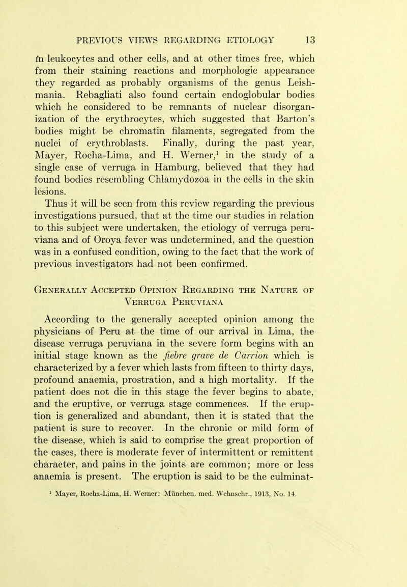 in leukocytes and other cells, and at other times free, which from their staining reactions and morphologic appearance they regarded as probably organisms of the genus Leish- mania. Rebagliati also found certain endogiobular bodies which he considered to be remnants of nuclear disorgan- ization of the erythrocytes, which suggested that Barton's bodies might be chromatin filaments, segregated from the nuclei of erythroblasts. Finally, during the past year, Mayer, Rocha-Lima, and H. Werner,^ in the study of a single case of verruga in Hamburg, believed that they had found bodies resembling Chlamydozoa in the cells in the skin lesions. Thus it will be seen from this review regarding the previous investigations pursued, that at the time our studies in relation to this subject were undertaken, the etiology of verruga peru- viana and of Oroya fever was undetermined, and the question was in a confused condition, owing to the fact that the work of previous investigators had not been confirmed. Generally Accepted Opinion Regarding the Nature of Verruga Peruviana According to the generally accepted opinion among the physicians of Peru at the time of our arrival in Lima, the disease verruga peruviana in the severe form begins with an initial stage known as the fiebre grave de Carrion which is characterized by a fever which lasts from fifteen to thirty days, profound anaemia, prostration, and a high mortality. If the patient does not die in this stage the fever begins to abate, and the eruptive, or verruga stage commences. If the erup- tion is generalized and abundant, then it is stated that the patient is sure to recover. In the chronic or mild form of the disease, which is said to comprise the great proportion of the cases, there is moderate fever of intermittent or remittent character, and pains in the joints are common; more or less anaemia is present. The eruption is said to be the culminat- ' Mayer, Rocha-Lima, H. Werner: Miinchen. med. Wchnschr., 1913, No. 14.