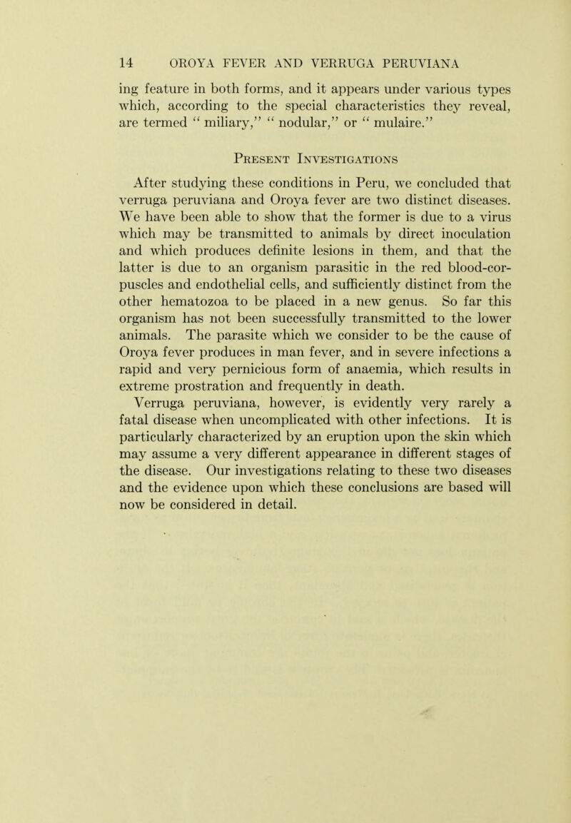 ing feature in both forms, and it appears under various types which, according to the special characteristics they reveal, are termed  miliary, nodular, or  mulaire. Present Investigations After studying these conditions in Peru, we concluded that verruga peruviana and Oroya fever are two distinct diseases. We have been able to show that the former is due to a virus which may be transmitted to animals by direct inoculation and which produces definite lesions in them, and that the latter is due to an organism parasitic in the red blood-cor- puscles and endothelial cells, and sufficiently distinct from the other hematozoa to be placed in a new genus. So far this organism has not been successfully transmitted to the lower animals. The parasite which we consider to be the cause of Oroya fever produces in man fever, and in severe infections a rapid and very pernicious form of anaemia, which results in extreme prostration and frequently in death. Verruga peruviana, however, is evidently very rarely a fatal disease when uncomplicated with other infections. It is particularly characterized by an eruption upon the skin which may assume a very different appearance in different stages of the disease. Our investigations relating to these two diseases and the evidence upon which these conclusions are based will now be considered in detail.