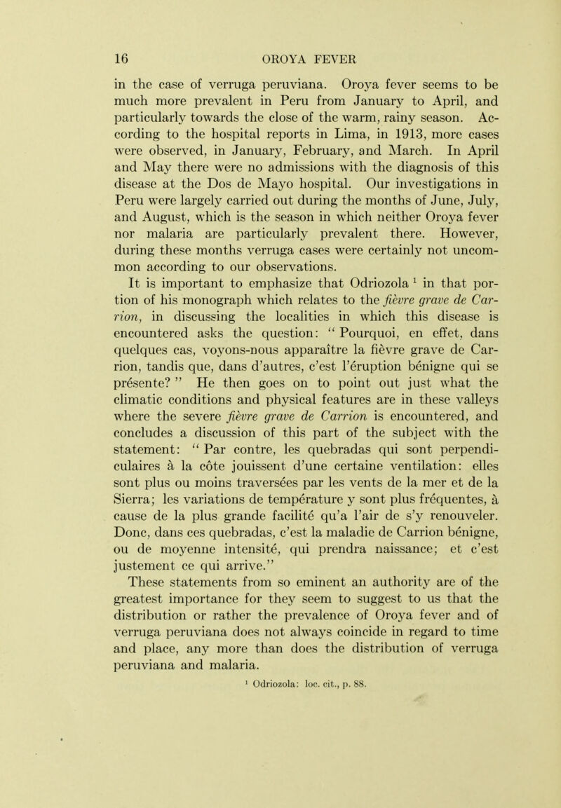 in the case of verruga peruviana. Oroya fever seems to be much more prevalent in Peru from January to April, and particularly towards the close of the warm, rainy season. Ac- cording to the hospital reports in Lima, in 1913, more cases were observed, in January, February, and March. In April and May there were no admissions with the diagnosis of this disease at the Dos de Mayo hospital. Our investigations in Peru were largely carried out during the months of June, July, and August, which is the season in which neither Oroya fever nor malaria are particularly prevalent there. However, during these months verruga cases were certainly not uncom- mon according to our observations. It is important to emphasize that Odriozola ^ in that por- tion of his monograph which relates to the fievre grave de Car- rion, in discussing the localities in which this disease is encountered asks the question:  Pourquoi, en effet, dans quelques cas, voyons-nous apparaitre la fievre grave de Car- rion, tandis que, dans d'autres, c'est I'eruption benigne qui se presente?  He then goes on to point out just what the climatic conditions and physical features are in these valleys where the severe fievre grave de Carrion is encountered, and concludes a discussion of this part of the subject with the statement:  Par contre, les quebradas qui sont perpendi- culaires a la cote jouissent d'une certaine ventilation: elles sont plus ou moins traversees par les vents de la mer et de la Sierra; les variations de temperature y sont plus frequentes, a cause de la plus grande facilite qu'a Fair de s'y renouveler. Done, dans ces quebradas, c'est la maladie de Carrion benigne, ou de moyenne intensite, qui prendra naissance; et c'est justement ce qui arrive. These statements from so eminent an authority are of the greatest importance for they seem to suggest to us that the distribution or rather the prevalence of Oroya fever and of verruga peruviana does not always coincide in regard to time and place, any more than does the distribution of verruga peruviana and malaria. ' Odriozola: loc. cit., p. 88.