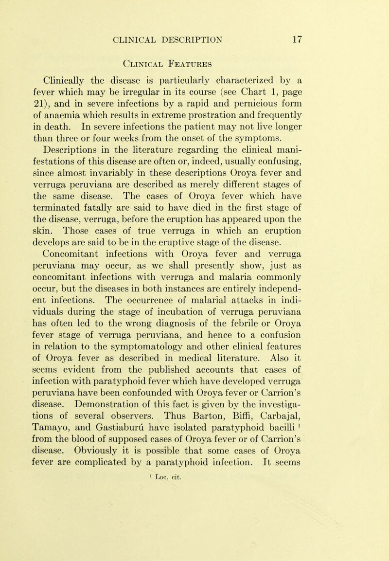 Clinical Features Clinically the disease is particularly characterized by a fever which may be irregular in its course (see Chart 1, page 21), and in severe infections by a rapid and pernicious form of anaemia which results in extreme prostration and frequently in death. In severe infections the patient may not live longer than three or four weeks from the onset of the symptoms. Descriptions in the literature regarding the clinical mani- festations of this disease are often or, indeed, usually confusing, since almost invariably in these descriptions Oroya fever and verruga peruviana are described as merely different stages of the same disease. The cases of Oroya fever which have terminated fatally are said to have died in the first stage of the disease, verruga, before the eruption has appeared upon the skin. Those cases of true verruga in which an eruption develops are said to be in the eruptive stage of the disease. Concomitant infections with Oroya fever and verruga peruviana may occur, as we shall presently show, just as concomitant infections with verruga and malaria commonly occur, but the diseases in both instances are entirely independ- ent infections. The occurrence of malarial attacks in indi- viduals during the stage of incubation of verruga peruviana has often led to the wrong diagnosis of the febrile or Oroya fever stage of verruga peruviana, and hence to a confusion in relation to the symptomatology and other clinical features of Oroya fever as described in medical literature. Also it seems evident from the published accounts that cases of infection with paratyphoid fever which have developed verruga peruviana have been confounded with Oroya fever or Carrion's disease. Demonstration of this fact is given by the investiga- tions of several observers. Thus Barton, Biffi, Carbajal, Tamayo, and Gastiaburu have isolated paratyphoid bacilli ' from the blood of supposed cases of Oroya fever or of Carrion's disease. Obviously it is possible that some cases of Oroya fever are complicated by a paratyphoid infection. It seems 1 Loc. cit.