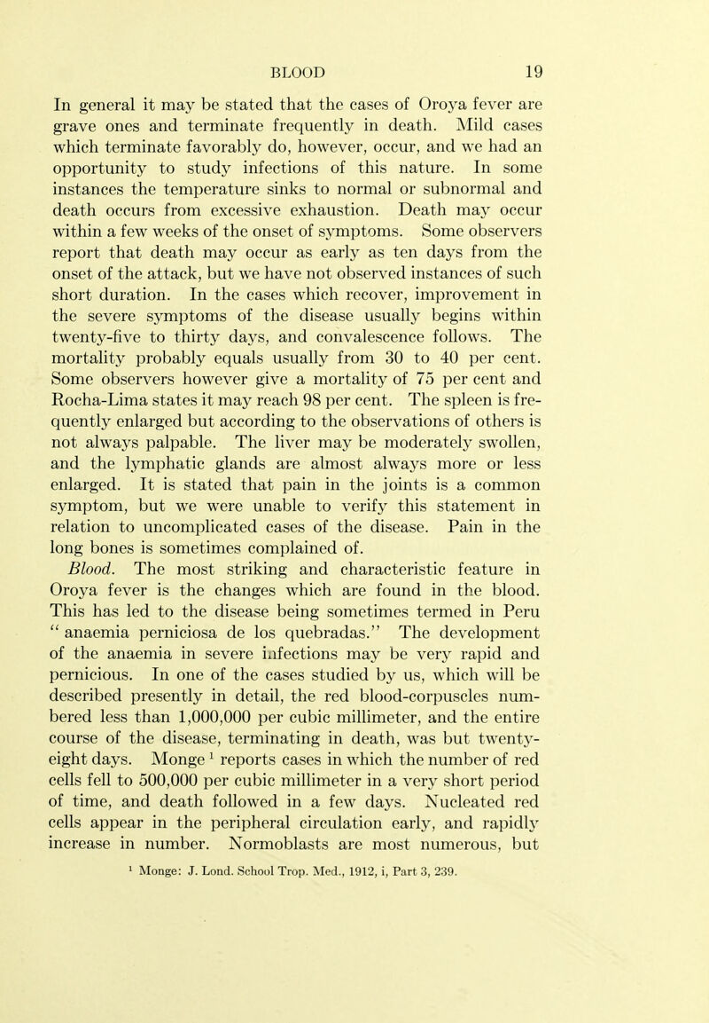 In general it may be stated that the cases of Oroya fever are grave ones and terminate frequently in death. Mild cases which terminate favorably do, however, occur, and we had an opportunity to study infections of this nature. In some instances the temperature sinks to normal or subnormal and death occurs from excessive exhaustion. Death may occur within a few weeks of the onset of symptoms. Some observers report that death may occur as early as ten days from the onset of the attack, but we have not observed instances of such short duration. In the cases which recover, improvement in the severe symptoms of the disease usually begins within twenty-five to thirty days, and convalescence follows. The mortality probably equals usually from 30 to 40 per cent. Some observers however give a mortality of 75 per cent and Rocha-Lima states it may reach 98 per cent. The spleen is fre- quently enlarged but according to the observations of others is not always palpable. The liver may be moderately swollen, and the lymphatic glands are almost always more or less enlarged. It is stated that pain in the joints is a common symptom, but we were unable to verify this statement in relation to uncomplicated cases of the disease. Pain in the long bones is sometimes complained of. Blood. The most striking and characteristic feature in Oroya fever is the changes which are found in the blood. This has led to the disease being sometimes termed in Peru  anaemia perniciosa de los quebradas. The development of the anaemia in severe infections may be very rapid and pernicious. In one of the cases studied by us, which will be described presently in detail, the red blood-corpuscles num- bered less than 1,000,000 per cubic millimeter, and the entire course of the disease, terminating in death, was but twenty- eight days. Monge ^ reports cases in which the number of red cells fell to 500,000 per cubic millimeter in a very short period of time, and death followed in a few days. Nucleated red cells appear in the peripheral circulation early, and rapidly increase in number. Normoblasts are most numerous, but 1 Monge: J. Lond. School Trop. Med., 1912, i, Part 3, 239.