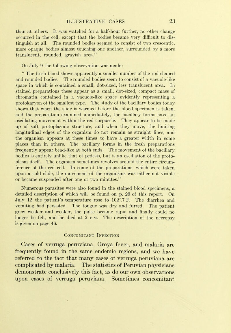 than at others. It was watched for a half-hour further, no other change occurred in the cell, except that the bodies became very difficult to dis- tinguish at all. The rounded bodies seemed to consist of two crescentic, more opaque bodies almost touching one another, surrounded by a more translucent, rounded, grayish area. On July 9 the following observation was made:  The fresh blood shows apparently a smaller number of the rod-shaped and rounded bodies. The rounded bodies seem to consist of a vacuole-like space in which is contained a small, dot-sized, less translucent area. In stained preparations these appear as a small, dot-sized, compact mass of chromatin contained in a vacuole-like space evidently representing a protokaryon of the smallest type. The study of the bacillary bodies today shows that when the slide is warmed before the blood specimen is taken, and the preparation examined immediately, the bacillary forms have an oscillating movement within the red corpuscle. They appear to be made up of soft protoplasmic structure, and when they move, the limiting longitudinal edges of the organism do not remain as straight lines, and the organism appears at these times to have a greater width in some places than in others. The bacillary forms in the fresh preparations frequently appear bead-like at both ends. The movement of the bacillary bodies is entirely unlike that of pedesis, but is an oscillation of the proto- plasm itself. The organism sometimes revolves around the entire circum- ference of the red cell. In some of the preparations, which were taken upon a cold slide, the movement of the organisms was either not visible or became suspended after one or two minutes. Numerous parasites were also found in the stained blood specimens, a detailed description of which will be found on p. 29 of this report. On July 12 the patient's temperature rose to 102°.7 F. The diarrhea and vomiting had persisted. The tongue was dry and furred. The patient grew weaker and weaker, the pulse became rapid and finally could no longer be felt, and he died at 2 p.m. The description of the necropsy is given on page 46. Concomitant Infection Cases of verruga peruviana, Oroya fever, and malaria are frequently found, in the same endemic regions, and we have referred to the fact that many cases of verruga peruviana are complicated by malaria. The statistics of Peruvian physicians demonstrate conclusively this fact, as do our own observations upon cases of verruga peruviana. Sometimes concomitant