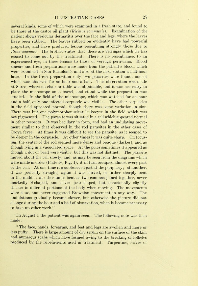 several kinds, some of which were examined in a fresh state, and found to be those of the castor oil plant (Ricinus communis). Examination of the patient shows vesicular dermatitis over the face and legs, where the leaves have been rubbed. The leaves rubbed on evidently have had powerful properties, and have produced lesions resembling strongly those due to Rhus venenata. His brother states that these are verrugas which he has caused to come out by the treatment. There is no resemblance, to an experienced eye, in these lesions to those of verruga peruviana. Blood smears and fresh preparations were made from the patient's blood, which were examined in San Bartolome, and also at the next station a half-hour later. In the fresh preparation only two parasites were found, one of which was observed for an hour and a half. This observation was made at Surco, where no chair or table was obtainable, and it was necessary to place the microscope on a barrel, and stand while the preparation was studied. In the field of the microscope, which was watched for an hour and a half, only one infected corpuscle was visible. The other corpuscles in the field appeared normal, though there was some variation in size. There was but one polymorphonuclear leukocyte in the field which was not pigmented. The parasite was situated in a cell which appeared normal in other respects. It was bacillary in form, and had an undulating move- ment similar to that observed in the rod parasites in the other cases of Oroya fever. At times it was difficult to see the parasite, as it seemed to be deeper in the corpuscle. At other times it was quite sharp. On focus- ing, the center of the rod seemed more dense and opaque (darker), and as though lying in a vacuolated space. At the poles sometimes it appeared as though a dot or bead were visible, but this was not distinct. The parasite moved about the cell slowly, and, as may be seen from the diagrams which were made in order (Plate iv, Fig. 1), it in turn occupied almost every part of the cell. At one time it was observed just at the periphery; at another, it was perfectly straight; again it was curved, or rather sharply bent in the middle; at other times bent as two commas joined together, never markedly S-shaped, and never pear-shaped, but occasionally slightlj^ thicker in different portions of the body when moving. The movements were slow, and never suggested Brownian movement in any way. The undulations gradually became slower, but otherwise the picture did not change during the hour and a half of observation, when it became necessary to take up other work. On August 1 the patient was again seen. The following note was then made:  The face, hands, forearms, and feet and legs are swollen and more or less puffy. There is large amount of dry serum on the surface of the skin, and numerous scabs which have formed owing to the breaking of follicles produced by the rubefacients used in treatment. Turpentine, leaves of