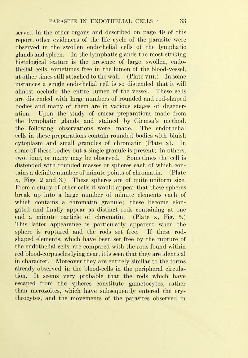 served in the other organs and described on page 49 of this report, other evidences of the hfe cycle of the parasite were observed in the swollen endothelial cells of the lymphatic glands and spleen. In the lymphatic glands the most striking histological feature is the presence of large, swollen, endo- thelial cells, sometimes free in the lumen of the blood-vessel, at other times still attached to the wall. (Plate viii.) In some instances a single endothelial cell is so distended that it will almost occlude the entire lumen of the vessel. These cells are distended with large numbers of rounded and rod-shaped bodies and many of them are in various stages of degener- ation. Upon the study of smear preparations made from the lymphatic glands and stained by Giemsa's method, the following observations were made. The endothelial cells in these preparations contain rounded bodies with bluish cytoplasm and small granules of chromatin (Plate x). In some of these bodies but a single granule is present; in others, two, four, or many may be observed. Sometimes the cell is distended with rounded masses or spheres each of which con- tains a definite number of minute points of chromatin. (Plate X, Figs. 2 and 3.) These spheres are of quite uniform size. From a study of other cells it would appear that these spheres break up into a large number of minute elements each of which contains a chromatin granule; these become elon- gated and finally appear as distinct rods containing at one end a minute particle of chromatin. (Plate x. Fig. 5.) This latter appearance is particularly apparent when the sphere is ruptured and the rods set free. If these rod- shaped elements, which have been set free by the rupture of the endothelial cells, are compared with the rods found within red blood-corpuscles lying near, it is seen that they are identical in character. Moreover they are entirely similar to the forms already observed in the blood-cells in the peripheral circula- tion. It seems very probable that the rods which have escaped from the spheres constitute gametocytes, rather than merozoites, which have subsequently entered the ery- throcytes, and the movements of the parasites observed in