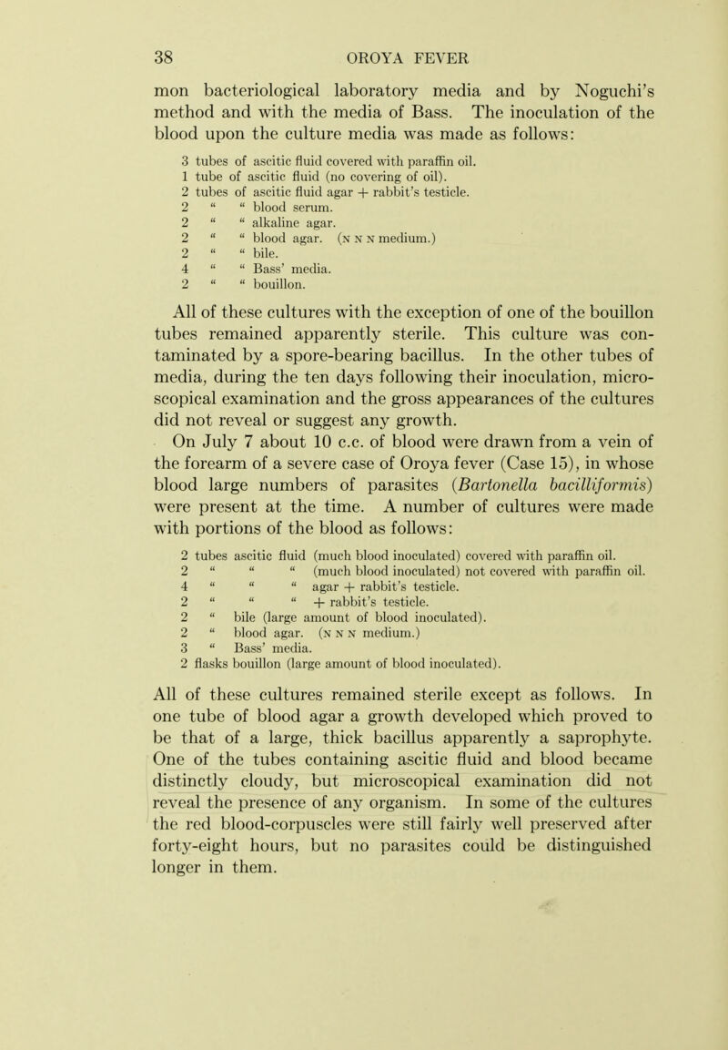 mon bacteriological laboratory media and by Noguchi's method and with the media of Bass. The inoculation of the blood upon the culture media was made as follows: 3 tubes of ascitic fluid covered with paraffin oil. 1 tube of ascitic fluid (no covering of oil). 2 tubes of ascitic fluid agar + rabbit's testicle. 2   blood serum. 2   alkaline agar. 2   blood agar, (n n n medium.) 2   bile. 4   Bass' media. 2   bouillon. All of these cultures with the exception of one of the bouillon tubes remained apparently sterile. This culture was con- taminated by a spore-bearing bacillus. In the other tubes of media, during the ten days following their inoculation, micro- scopical examination and the gross appearances of the cultures did not reveal or suggest any growth. On July 7 about 10 c.c. of blood were drawn from a vein of the forearm of a severe case of Oroya fever (Case 15), in whose blood large numbers of parasites {Bartonella bacilliformis) were present at the time. A number of cultures were made with portions of the blood as follows: 2 tubes ascitic fluid (much blood inoculated) covered with paraffin oil. 2    (much blood inoculated) not covered with paraffin oil. 4    agar + rabbit's testicle. 2    + rabbit's testicle. 2  bile (large amount of blood inoculated). 2  blood agar, (n n n medium.) 3  Bass' media. 2 flasks bouillon (large amount of blood inoculated). All of these cultures remained sterile except as follows. In one tube of blood agar a growth developed which proved to be that of a large, thick bacillus apparently a saprophyte. One of the tubes containing ascitic fluid and blood became distinctly cloudy, but microscopical examination did not reveal the presence of any organism. In some of the cultures the red blood-corpuscles were still fairly well preserved after forty-eight hours, but no parasites could be distinguished longer in them.