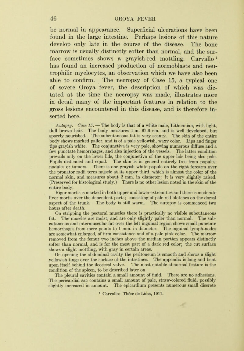 be normal in appearance. Superficial ulcerations have been found in the large intestine. Perhaps lesions of this nature develop only late in the course of the disease. The bone marrow is usually distinctly softer than normal, and the sur- face sometimes shows a grayish-red mottling. Carvallo ^ has found an increased production of normoblasts and neu- trophilic myelocytes, an observation which we have also been able to confirm. The necropsy of Case 15, a typical one of severe Oroya fever, the description of which was dic- tated at the time the necropsy was made, illustrates more in detail many of the important features in relation to the gross lesions encountered in this disease, and is therefore in- serted here. Autopsy. Case 15. — The body is that of a white male, Lithuanian, with light, dull brown hair. The body measures 1 ra. 67.6 cm. and is well developed, but sparely nourished. The subcutaneous fat is very scanty. The skin of the entire body shows marked pallor, and is of a pale yellowish, waxy color. Lips and finger tips grayish white. The conjunctiva is very pale, showing numerous diffuse and a few punctate hemorrhages, and also injection of the vessels. The latter condition prevails only on the lower hds, the conjunctiva of the upper hds being also pale. Pupils distended and equal. The skin is in general entirely free from papules, nodules or tumors. There is one grayish white papule on the right forearm over the pronator radii teres muscle at its upper third, which is almost the color of the normal skin, and measures about 2 mm. in diameter; it is very slightly raised. (Preserved for histological study.) There is no other lesion noted in the skin of the entire body. Rigor mortis is marked in both upper and lower extremities and there is moderate livor mortis over the dependent parts; consisting of pale red blotches on the dorsal aspect of the trunk. The body is still warm. The autopsy is commenced two hours after death. On stripping the pectoral muscles there is practically no visible subcutaneous fat. The muscles are moist, and are only slightly paler than normal. The sub- cutaneous and intermuscular fat over the left inguinal region shows small punctate hemorrhages from mere points to 1 mm. in diameter. The inguinal lymph-nodes are somewhat enlarged, of firm consistence and of a pale pink color. The marrow removed from the femur two inches above the median portion appears distinctly softer than normal, and is for the most part of a dark red color; the cut surface shows a sUght mottling, with gray in certain areas. On opening the abdominal cavity the peritoneum is smooth and shows a sUght yellowish tinge over the surface of the intestines. The appendix is long and bent upon itself behind the ileocecal valve. The most notable abnormal feature is the condition of the spleen, to be described later on. The pleural cavities contain a small amount of fluid. There are no adhesions. The pericardial sac contains a small amount of pale, straw-colored fluid, possibly slightly increased in amount. The epicardium presents numerous small discrete » Carvallo: ThfesedeLima, 1911.