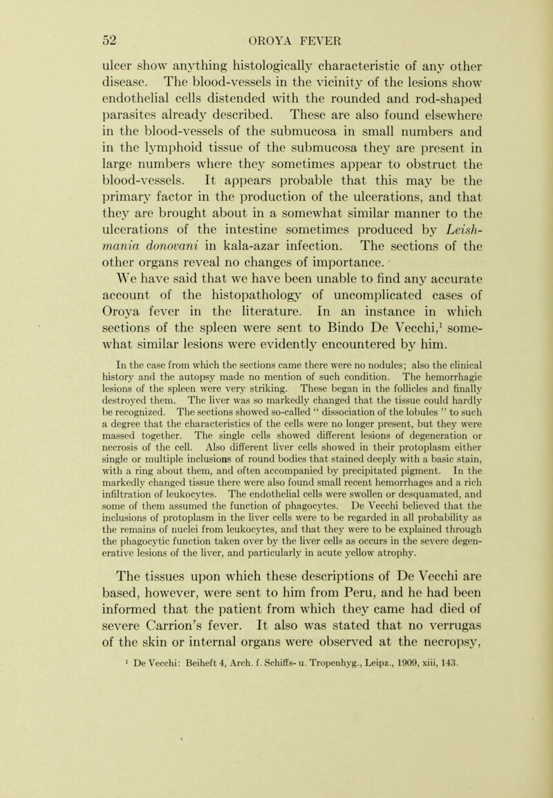 ulcer show anything histologically characteristic of any other disease. The blood-vessels in the vicinity of the lesions show endothelial cells distended with the rounded and rod-shaped parasites already described. These are also found elsewhere in the blood-vessels of the submucosa in small numbers and in the lymphoid tissue of the submucosa they are present in large numbers where they sometimes appear to obstruct the blood-vessels. It appears probable that this may be the primary factor in the production of the ulcerations, and that they are brought about in a somewhat similar manner to the ulcerations of the intestine sometimes produced by Leish- mania donovani in kala-azar infection. The sections of the other organs reveal no changes of importance. We have said that we have been unable to find any accurate account of the histopathology of uncomplicated cases of Oro3^a fever in the literature. In an instance in which sections of the spleen were sent to Bindo De Vecchi/ some- what similar lesions were evidently encountered by him. In the case from which the sections came there were no nodules; also the clinical history and the autopsy made no mention of such condition. The hemorrhagic lesions of the spleen were very striking. These began in the follicles and finally destroyed them. The liver was so markedly changed that the tissue could hardly be recognized. The sections showed so-called  dissociation of the lobules  to such a degree that the characteristics of the cells were no longer present, but they were massed together. The single cells showed different lesions of degeneration or necrosis of the cell. Also different liver cells showed in their protoplasm either single or multiple inclusions of round bodies that stained deeply with a basic stain, with a ring about them, and often accompanied by precipitated pigment. In the markedly changed tissue there were also found small recent hemorrhages and a rich infiltration of leukocytes. The endothehal cells were swollen or desquamated, and some of them assumed the function of phagocytes. De Vecchi beUeved that the inclusions of protoplasm in the liver cells were to be regarded in all probability as the remains of nuclei from leukocytes, and that they were to be explained through the pliagocytic function taken over by the hver cells as occurs in the severe degen- erative lesions of the liver, and particularly in acute j^ellow atrophy. The tissues upon which these descriptions of De Vecchi are based, however, were sent to him from Peru, and he had been informed that the patient from which they came had died of severe Carrion's fever. It also was stated that no verrugas of the skin or internal organs were observed at the necropsy, 1 De Vecchi: Beiheft 4, Arch. f. Schiffs- u. Tropenhyg., Leipz., 1909, xiii, 14.3.
