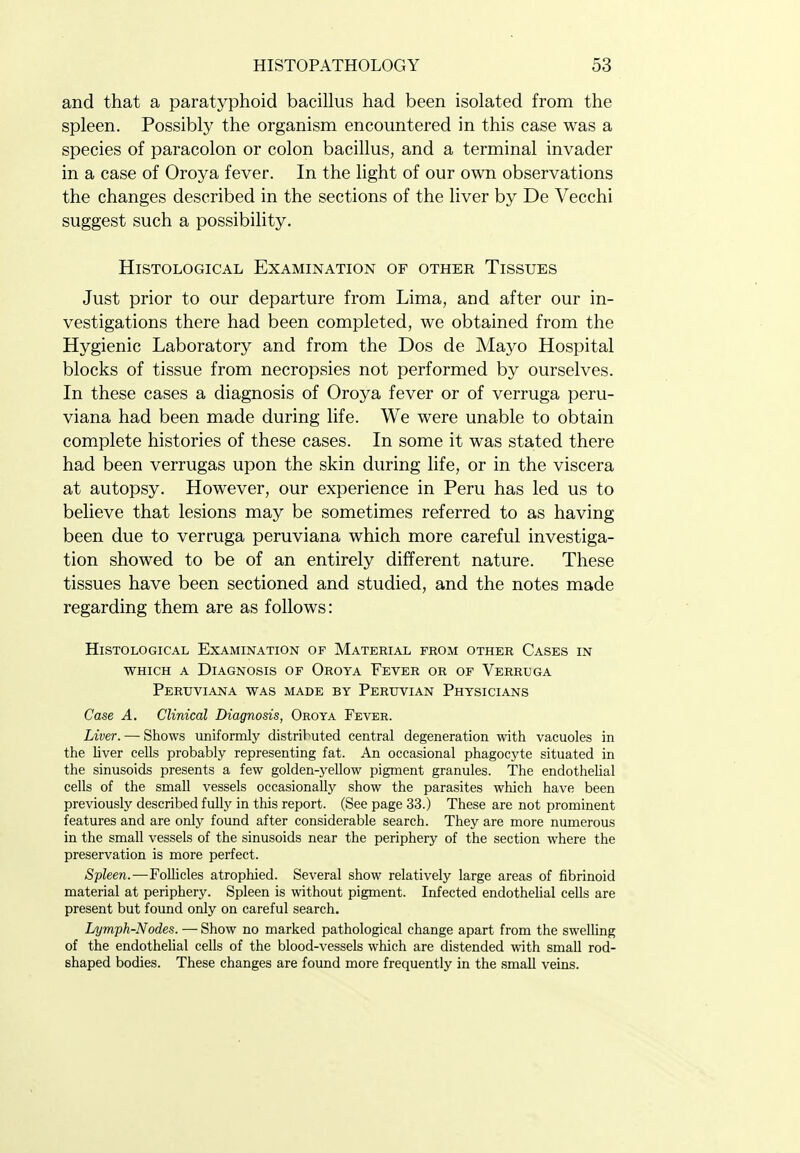 and that a paratyphoid bacillus had been isolated from the spleen. Possibly the organism encountered in this case was a species of paracolon or colon bacillus, and a terminal invader in a case of Oroya fever. In the light of our own observations the changes described in the sections of the liver by De Vecchi suggest such a possibility. Histological Examination of other Tissues Just prior to our departure from Lima, and after our in- vestigations there had been completed, we obtained from the Hygienic Laboratory and from the Dos de Mayo Hospital blocks of tissue from necropsies not performed by ourselves. In these cases a diagnosis of Oroya fever or of verruga peru- viana had been made during life. We were unable to obtain complete histories of these cases. In some it was stated there had been verrugas upon the skin during life, or in the viscera at autopsy. However, our experience in Peru has led us to believe that lesions may be sometimes referred to as having been due to verruga peruviana which more careful investiga- tion showed to be of an entirely different nature. These tissues have been sectioned and studied, and the notes made regarding them are as follows: Histological Examination of Material from other Cases in WHICH A Diagnosis of Oroya Fever or of Verruga Peruviana was made by Peruvian Physicians Case A. Clinical Diagnosis, Oroya Fever. Liver. — Shows uniformly distributed central degeneration with vacuoles in the liver cells probably representing fat. An occasional phagocyte situated in the sinusoids presents a few golden-yellow pigment granules. The endothelial cells of the small vessels occasionally show the parasites which have been previously described fully in this report. (See page 33.) These are not prominent features and are only found after considerable search. They are more numerous in the small vessels of the sinusoids near the periphery of the section where the preservation is more perfect. Spleen.—Follicles atrophied. Several show relatively large areas of fibrinoid material at periphery. Spleen is without pigment. Infected endotheUal cells are present but found only on careful search, Lymph-Nodes. — Show no marked pathological change apart from the swelling of the endothelial cells of the blood-vessels which are distended with small rod- shaped bodies. These changes are found more frequently in the small veins.