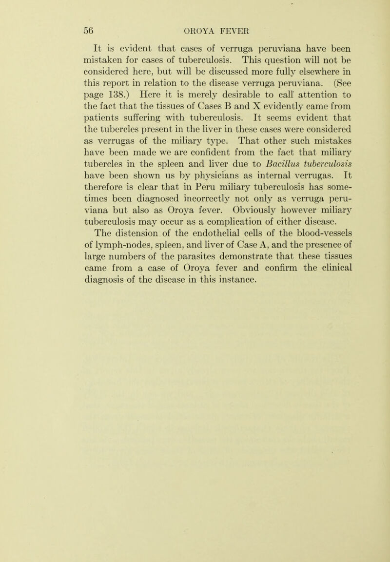 It is evident that cases of verruga peruviana have been mistaken for cases of tuberculosis. This question will not be considered here, but will be discussed more fully elsewhere in this report in relation to the disease verruga peruviana. (See page 138.) Here it is merely desirable to call attention to the fact that the tissues of Cases B and X evidently came from patients suffering with tuberculosis. It seems evident that the tubercles present in the liver in these cases were considered as verrugas of the miliary type. That other such mistakes have been made we are confident from the fact that miliary tubercles in the spleen and liver due to Bacillus tuberculosis have been shown us by physicians as internal verrugas. It therefore is clear that in Peru miliary tuberculosis has some- times been diagnosed incorrectly not only as verruga peru- viana but also as Oroya fever. Obviously however miliary tuberculosis may occur as a complication of either disease. The distension of the endothelial cells of the blood-vessels of lymph-nodes, spleen, and liver of Case A, and the presence of large numbers of the parasites demonstrate that these tissues came from a case of Oroya fever and confirm the clinical diagnosis of the disease in this instance.