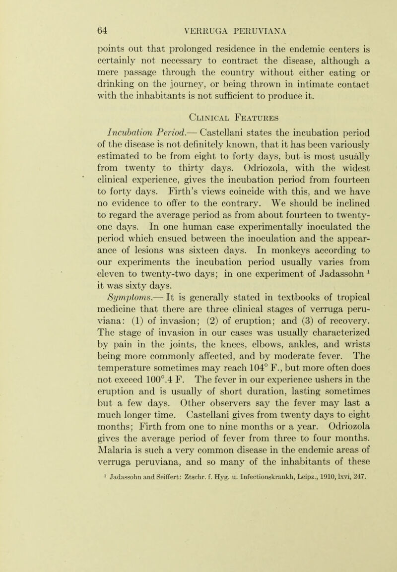 points out that prolonged residence in the endemic centers is certainly not necessary to contract the disease, although a mere passage through the country without either eating or drinking on the journey, or being thrown in intimate contact with the inhabitants is not sufficient to produce it. Clinical Features Incubation Period.— Castellani states the incubation period of the disease is not definitely known, that it has been variously estimated to be from eight to forty days, but is most usually from twenty to thirty days. Odriozola, with the widest clinical experience, gives the incubation period from fourteen to forty days. Firth's views coincide with this, and we have no evidence to offer to the contrary. We should be inchned to regard the average period as from about fourteen to twenty- one days. In one human case experimentally inoculated the period which ensued between the inoculation and the appear- ance of lesions was sixteen days. In monkeys according to our experiments the incubation period usually varies from eleven to twenty-two days; in one experiment of Jadassohn ^ it was sixty days. Symptoms.— It is generally stated in textbooks of tropical medicine that there are three clinical stages of verruga peru- viana: (1) of invasion; (2) of eruption; and (3) of recovery. The stage of invasion in our cases was usually characterized by pain in the joints, the knees, elbows, ankles, and wrists being more commonly affected, and by moderate fever. The temperature sometimes may reach 104° F., but more often does not exceed 100°.4 F. The fever in our experience ushers in the eruption and is usually of short duration, lasting sometimes but a few days. Other observers say the fever may last a much longer time. Castellani gives from twenty days to eight months; Firth from one to nine months or a year. Odriozola gives the average period of fever from three to four months. Malaria is such a very common disease in the endemic areas of verruga peruviana, and so many of the inhabitants of these ' Jadassohn and Seiffert: Ztschr. f. Hyg. u. Infectionskrankh, Leipz., 1910, Ixvi, 247.