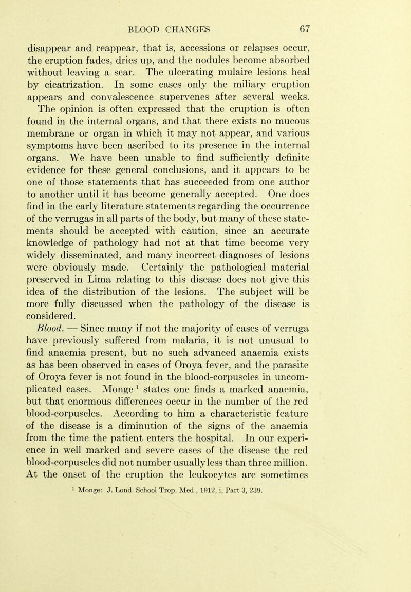 disappear and reappear, that is, accessions or relapses occur, the eruption fades, dries up, and the nodules become absorbed without leaving a scar. The ulcerating mulaire lesions heal by cicatrization. In some cases only the miliary eruption appears and convalescence supervenes after several weeks. The opinion is often expressed that the eruption is often found in the internal organs, and that there exists no mucous membrane or organ in which it may not appear, and various symptoms have been ascribed to its presence in the internal organs. We have been unable to find sufficiently definite evidence for these general conclusions, and it appears to be one of those statements that has succeeded from one author to another until it has become generally accepted. One does find in the early literature statements regarding the occurrence of the verrugas in all parts of the body, but many of these state- ments should be accepted with caution, since an accurate knowledge of pathology had not at that time become very widely disseminated, and many incorrect diagnoses of lesions were obviously made. Certainly the pathological material preserved in Lima relating to this disease does not give this idea of the distribution of the lesions. The subject will be more fully discussed when the pathology of the disease is considered. Blood. — Since many if not the majority of cases of verruga have previously suffered from malaria, it is not unusual to find anaemia present, but no such advanced anaemia exists as has been observed in cases of Oroya fever, and the parasite of Oroya fever is not found in the blood-corpuscles in uncom- plicated cases. Monge ^ states one finds a marked anaemia, but that enormous differences occur in the number of the red blood-corpuscles. According to him a characteristic feature of the disease is a diminution of the signs of the anaemia from the time the patient enters the hospital. In our experi- ence in well marked and severe cases of the disease the red blood-corpuscles did not number usually less than three million. At the onset of the eruption the leukocytes are sometimes 1 Monge: J. Lond. School Trop. Med., 1912, i, Part 3, 239.
