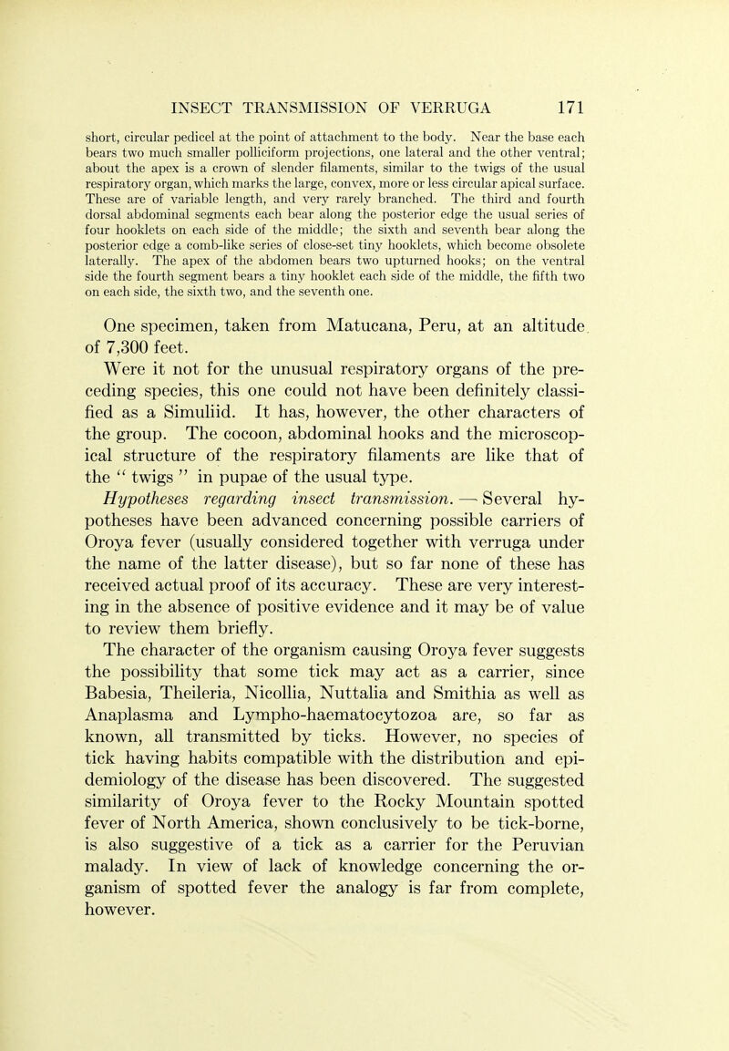 short, circular pedicel at the point of attachment to the body. Near the base each bears two much smaller polliciform projections, one lateral and the other ventral; about the apex is a crown of slender filaments, similar to the twigs of the usual respiratory organ, which marks the large, convex, more or less circular apical surface. These are of variable length, and very rarely branched. The third and fourth dorsal abdominal segments each bear along the posterior edge the usual series of four booklets on each side of the middle; the sixth and seventh bear along the posterior edge a comb-like series of close-set tiny booklets, which become obsolete laterally. The apex of the abdomen bears two upturned hooks; on the ventral side the fourth segment bears a tiny booklet each side of the middle, the fifth two on each side, the sixth two, and the seventh one. One specimen, taken from Matucana, Peru, at an altitude of 7,300 feet. Were it not for the unusual respiratory organs of the pre- ceding species, this one could not have been definitely classi- fied as a Simuliid. It has, however, the other characters of the group. The cocoon, abdominal hooks and the microscop- ical structure of the respiratory filaments are like that of the  twigs  in pupae of the usual type. Hypotheses regarding insect transmission. — Several hy- potheses have been advanced concerning possible carriers of Oroya fever (usually considered together with verruga under the name of the latter disease), but so far none of these has received actual proof of its accuracy. These are very interest- ing in the absence of positive evidence and it may be of value to review them briefly. The character of the organism causing Oroya fever suggests the possibility that some tick may act as a carrier, since Babesia, Theileria, Nicollia, Nuttalia and Smithia as well as Anaplasma and Lympho-haematocytozoa are, so far as known, all transmitted by ticks. However, no species of tick having habits compatible with the distribution and epi- demiology of the disease has been discovered. The suggested similarity of Oroya fever to the Rocky Mountain spotted fever of North America, shown conclusively to be tick-borne, is also suggestive of a tick as a carrier for the Peruvian malady. In view of lack of knowledge concerning the or- ganism of spotted fever the analogy is far from complete, however.