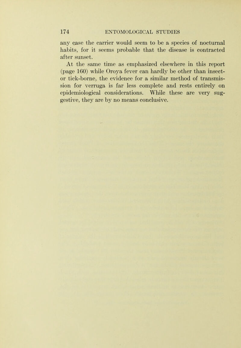 any case the carrier would seem to be a species of nocturnal habits, for it seems probable that the disease is contracted after sunset. At the same time as emphasized elsewhere in this report (page 160) while Oroya fever can hardly be other than insect- or tick-borne, the evidence for a similar method of transmis- sion for verruga is far less complete and rests entirely on epidemiological considerations. While these are very sug- gestive, they are by no means conclusive.