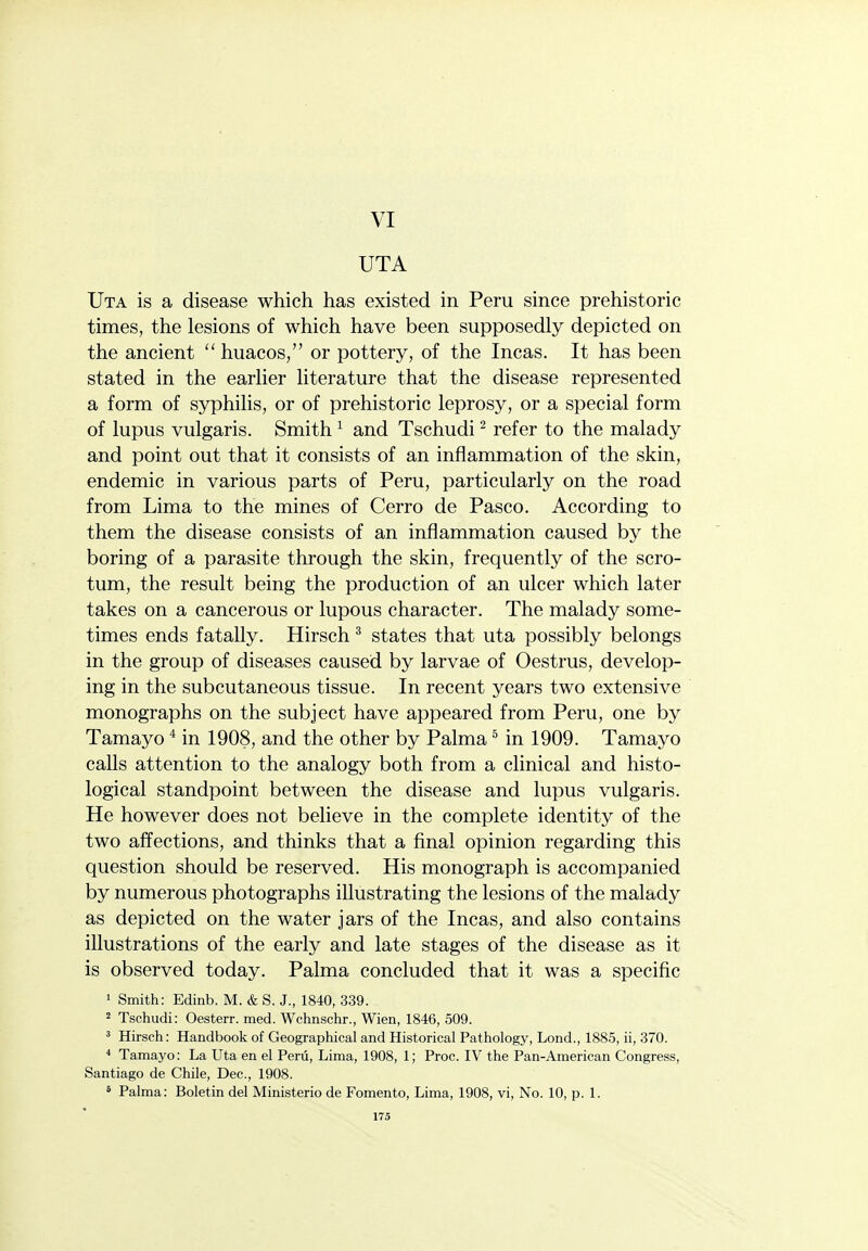 VI UTA Uta is a disease which has existed in Peru since prehistoric times, the lesions of which have been supposedly depicted on the ancient huacos, or pottery, of the Incas. It has been stated in the earlier literature that the disease represented a form of syphilis, or of prehistoric leprosy, or a special form of lupus vulgaris. Smith ^ and Tschudi ^ refer to the malady and point out that it consists of an inflammation of the skin, endemic in various parts of Peru, particularly on the road from Lima to the mines of Cerro de Pasco. According to them the disease consists of an inflammation caused by the boring of a parasite through the skin, frequently of the scro- tum, the result being the production of an ulcer which later takes on a cancerous or lupous character. The malady some- times ends fatally. Hirsch ^ states that uta possibly belongs in the group of diseases caused by larvae of Oestrus, develop- ing in the subcutaneous tissue. In recent years two extensive monographs on the subject have appeared from Peru, one by Tamayo ^ in 1908, and the other by Palma ^ in 1909. Tamayo calls attention to the analogy both from a clinical and histo- logical standpoint between the disease and lupus vulgaris. He however does not believe in the complete identity of the two affections, and thinks that a final opinion regarding this question should be reserved. His monograph is accompanied by numerous photographs illustrating the lesions of the malady as depicted on the water jars of the Incas, and also contains illustrations of the early and late stages of the disease as it is observed today. Palma concluded that it was a specific 1 Smith: Edinb. M. & S. J., 1840, 339. 2 Tschudi: Oesterr. med. Wchnschr., Wien, 1846, 509. ' Hirsch: Handbook of Geographical and Historical Pathology, Lond., 1885, ii, 370. * Tamayo: La Uta en el Peru, Lima, 1908, 1; Proc. IV the Pan-American Congress, Santiago de Chile, Dec, 1908. ' Palma: Boletin del Ministerio de Fomento, Lima, 1908, vi. No. 10, p. 1.
