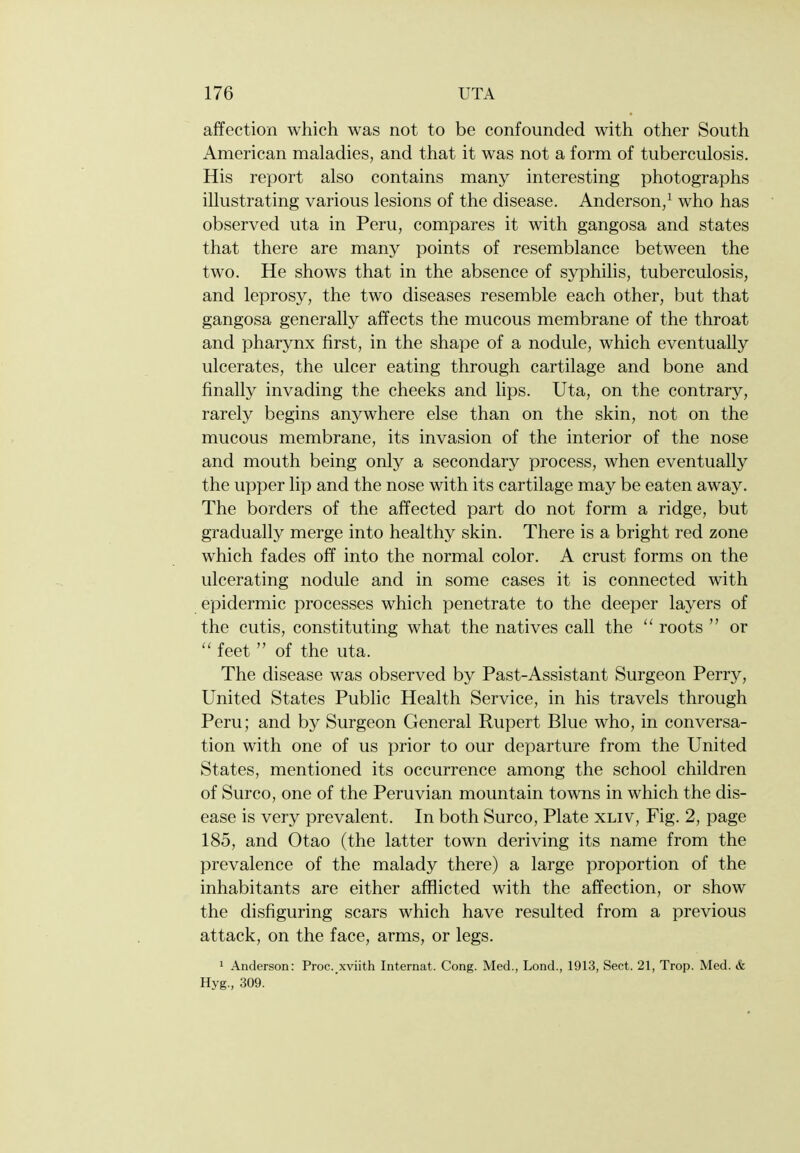 affection which was not to be confounded with other South American maladies, and that it was not a form of tuberculosis. His report also contains many interesting photographs illustrating various lesions of the disease. Anderson/ who has observed uta in Peru, compares it with gangosa and states that there are many points of resemblance between the two. He shows that in the absence of syphilis, tuberculosis, and leprosy, the two diseases resemble each other, but that gangosa generally affects the mucous membrane of the throat and pharynx first, in the shape of a nodule, which eventually ulcerates, the ulcer eating through cartilage and bone and finally invading the cheeks and lips. Uta, on the contrary, rarely begins anywhere else than on the skin, not on the mucous membrane, its invasion of the interior of the nose and mouth being only a secondary process, when eventually the upper lip and the nose with its cartilage may be eaten away. The borders of the affected part do not form a ridge, but gradually merge into healthy skin. There is a bright red zone which fades off into the normal color. A crust forms on the ulcerating nodule and in some cases it is connected with epidermic processes which penetrate to the deeper layers of the cutis, constituting what the natives call the roots  or  feet  of the uta. The disease was observed by Past-Assistant Surgeon Perry, United States Public Health Service, in his travels through Peru; and by Surgeon General Rupert Blue who, in conversa- tion with one of us prior to our departure from the United States, mentioned its occurrence among the school children of Surco, one of the Peruvian mountain towns in which the dis- ease is very prevalent. In both Surco, Plate xliv, Fig. 2, page 185, and Otao (the latter town deriving its name from the prevalence of the malady there) a large proportion of the inhabitants are either afflicted with the affection, or show the disfiguring scars which have resulted from a previous attack, on the face, arms, or legs. 1 Anderson: Proc. xviith Internat. Cong. Med., Lend., 1913, Sect. 21, Trop. Med. & Hyg., 309.