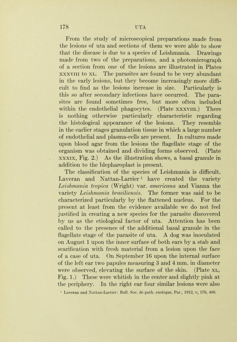 From the study of microscopical preparations made from the lesions of uta and sections of them we were able to show that the disease is due to a species of Leishmania. Drawings made from two of the preparations, and a photomicrograph of a section from one of the lesions are illustrated in Plates XXXVIII to XL. The parasites are found to be very abundant in the early lesions, but they become increasingly more diffi- cult to find as the lesions increase in size. Particularly is this so after secondary infections have occurred. The para- sites are found sometimes free, but more often included within the endothelial phagocytes. (Plate xxxviii.) There is nothing otherwise particularly characteristic regarding the histological appearance of the lesions. They resemble in the earlier stages granulation tissue in which a large number of endothelial and plasma-cells are present. In cultures made upon blood agar from the lesions the flagellate stage of the organism was obtained and dividing forms observed. (Plate xxxix, Fig. 2.) As the illustration shows, a basal granule in addition to the blepharoplast is present. The classification of the species of Leishmania is difficult. Laveran and Nattan-Larrier ^ have created the variety Leishmania tropica (Wright) var. americana and Vianna the variety Leishmania hrasiliensis. The former was said to be characterized particularly by the flattened nucleus. For the present at least from the evidence available we do not feel justified in creating a new species for the parasite discovered by us as the etiological factor of uta. Attention has been called to the presence of the additional basal granule in the flagellate stage of the parasite of uta. A dog was inoculated on August 1 upon the inner surface of both ears by a stab and scarification with fresh material from a lesion upon the face of a case of uta. On September 16 upon the internal surface of the left ear two papules measuring 3 and 4 mm. in diameter were observed, elevating the surface of the skin. (Plate xl, Fig. 1.) These were whitish in the center and slightly pink at the periphery. In the right ear four similar lesions were also ' Laveran and Nattan-Larrier: Bull. Soc. de path, exotique, Par., 1912, v, 176, 486.