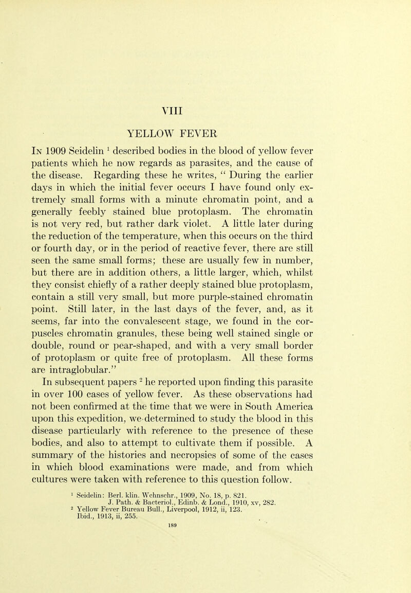 VIII YELLOW FEVER In 1909 Seidelin ^ described bodies in the blood of yellow fever patients which he now regards as parasites, and the cause of the disease. Regarding these he writes,  During the earlier days in which the initial fever occurs I have found only ex- tremely small forms with a minute chromatin point, and a generally feebly stained blue protoplasm. The chromatin is not very red, but rather dark violet. A little later during the reduction of the temperature, when this occurs on the third or fourth day, or in the period of reactive fever, there are still seen the same small forms; these are usually few in number, but there are in addition others, a little larger, which, whilst they consist chiefly of a rather deeply stained blue protoplasm, contain a still very small, but more purple-stained chromatin point. Still later, in the last days of the fever, and, as it seems, far into the convalescent stage, we found in the cor- puscles chromatin granules, these being well stained single or double, round or pear-shaped, and with a very small border of protoplasm or quite free of protoplasm. All these forms are intraglobular. In subsequent papers - he reported upon finding this parasite in over 100 cases of yellow fever. As these observations had not been confirmed at the time that we were in South America upon this expedition, we-determined to study the blood in this disease particularly with reference to the presence of these bodies, and also to attempt to cultivate them if possible. A summary of the histories and necropsies of some of the cases in which blood examinations were made, and from which cultures were taken with reference to this question follow. 1 Seidelin: Berl. klin. Wchnschr., 1909, No. 18, p. 821. J. Path. & Bacteriol., Edinb. & Lond., 1910, xv, 282. 2 Yellow Fever Bureau Bull., Liverpool, 1912, ii, 123. Ibid., 1913, ii, 255.