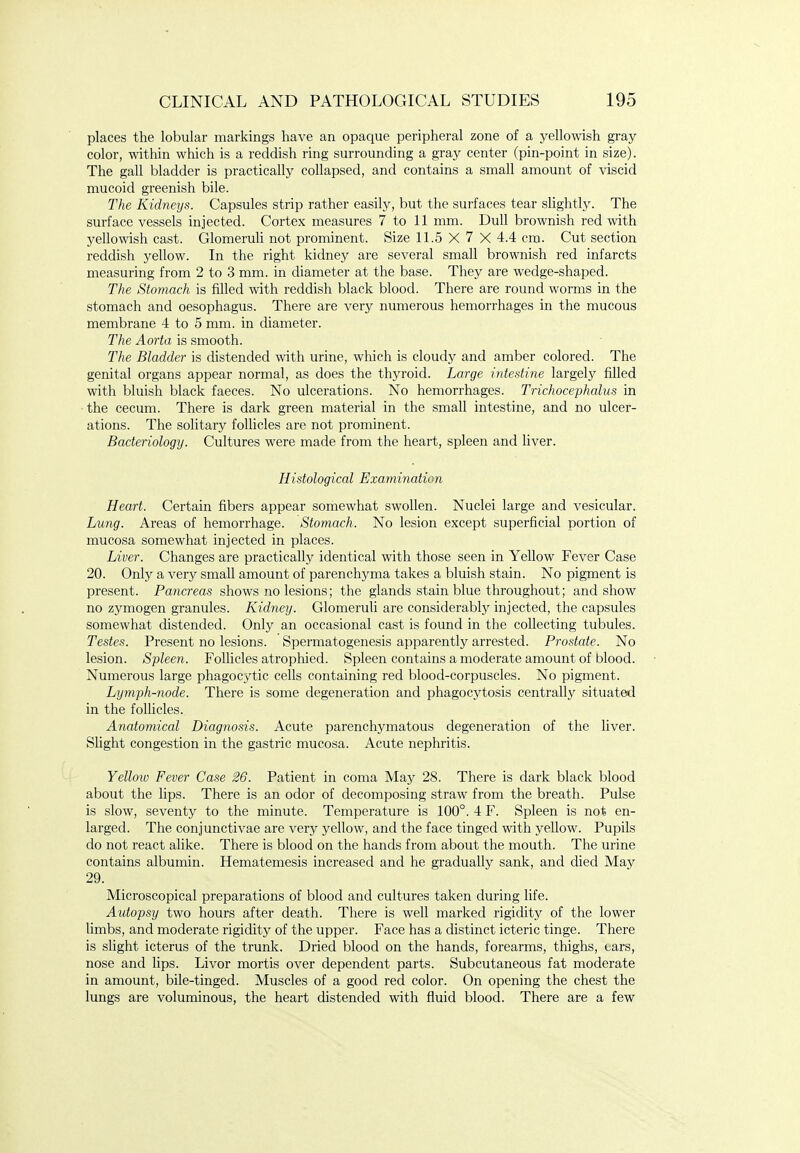 places the lobular markings have an opaque peripheral zone of a yellowish gray color, within which is a reddish ring surrounding a gray center (pin-point in size). The gall bladder is practically collapsed, and contains a small amount of viscid mucoid greenish bile. The Kidneys. Capsules strip rather easily, but the surfaces tear slightly. The surface vessels injected. Cortex measures 7 to 11 mm. Dull brownish red with yellowish cast. GlomeruU not prominent. Size 11.5 X 7 X 4.4 cm. Cut section reddish yellow. In the right kidney are several small brownish red infarcts measuring from 2 to 3 mm. in diameter at the base. They are wedge-shaped. The Stomach is filled with reddish black blood. There are round worms in the stomach and oesophagus. There are very numerous hemorrhages in the mucous membrane 4 to 5 mm. in diameter. The Aorta is smooth. The Bladder is distended with urine, which is cloudy and amber colored. The genital organs appear normal, as does the thyroid. Large intestine largely filled with bluish black faeces. No ulcerations. No hemorrhages. Trichocephalus in ■ the cecum. There is dark green material in the small intestine, and no ulcer- ations. The solitary follicles are not prominent. Bacteriology. Cultures were made from the heart, spleen and liver. Histological Examination Heart. Certain fibers appear somewhat swollen. Nuclei large and vesicular. Lung. Areas of hemorrhage. Stomach. No lesion except superficial portion of mucosa somewhat injected in places. Liver. Changes are practically identical with those seen in Yellow Fever Case 20. Only a very small amount of parenchyma takes a bluish stain. No pigment is present. Pancreas shows no lesions; the glands stain blue throughout; and show no zymogen granules. Kidney. Glomeruli are considerably injected, the capsules somewhat distended. Only an occasional cast is found in the collecting tubules. Testes. Present no lesions. Spermatogenesis apparently arrested. Prostate. No lesion. Spleen. Follicles atrophied. Spleen contains a moderate amount of blood. Numerous large phagocytic cells containing red blood-corpuscles. No pigment. Lymph-node. There is some degeneration and phagocytosis centrally situated in the follicles. Anatomical Diagnosis. Acute parenchymatous degeneration of the liver. Slight congestion in the gastric mucosa. Acute nephritis. Yellow Fever Case 26. Patient in coma May 28. There is dark black blood about the lips. There is an odor of decomposing straw from the breath. Pulse is slow, seventy to the minute. Temperature is 100°. 4 F. Spleen is not en- larged. The conjunctivae are very yellow, and the face tinged with yellow. Pupils do not react alike. There is blood on the hands from about the mouth. The urine contains albumin. Hematemesis increased and he gradually sank, and died May 29. Microscopical preparations of blood and cultures taken during life. Autopsy two hours after death. There is well marked rigidity of the lower limbs, and moderate rigidity of the upper. Face has a distinct icteric tinge. There is slight icterus of the trunk. Dried blood on the hands, forearms, thighs, tars, nose and lips. Livor mortis over dependent parts. Subcutaneous fat moderate in amount, bile-tinged. Muscles of a good red color. On opening the chest the lungs are voluminous, the heart distended with fluid blood. There are a few
