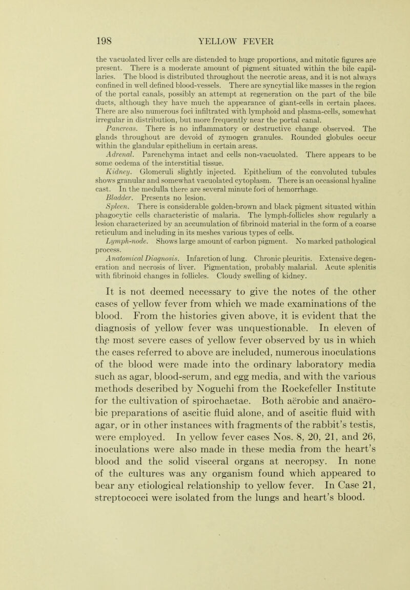 the vacuolated liver cells are distended to huge proportions, and mitotic figures are present. There is a moderate amount of pigment situated witliin the bile capil- laries. The blood is distributed throughout the necrotic areas, and it is not alwaj's confined in well defined blood-vessels. There are syncj'tial like masses in the region of the portal canals, possibly an attempt at regeneration on the part of the bile ducts, although they have much the appearance of giant-cells in certain places. There are also mnnerous foci infiltrated with hmiphoid and plasma-cells, somewhat irregular in distriljution, but more frequently near the portal canal. Pancreas. There is no inflammatory or destructive change observed. The glands throughout are devoid of zjnnogen granules. Rounded globules occur within the glandular epithehum in certain areas. Adrenal. Parenchyma intact and cells non-vacuolated. There appears to be some oedema of the interstitial tissue. Kidney. Glomeruh shghtly injected. EpitheUum of the convoluted tubules shows granular and somewhat vacuolated cytoplasm. There is an occasional hyaline cast. In the medulla there are several minute foci of hemorrhage. Bladder. Presents no lesion. Spleen. There is considerable golden-brown and black pigment situated ^^^thin phagocytic cells characteristic of malaria. The lymph-folhcles show regularlj^ a lesion characterized by an accumulation of fibrinoid material in the form of a coarse reticulum and including in its meshes various types of cells. Lymph-node. Shows large amount of carbon pigment. No marked pathological process. Anatomical Diagnosis. Infarction of lung. Chronic pleuritis. Extensive degen- eration and necrosis of Uver. Pigmentation, probably malarial. Acute splenitis with fibrinoid changes in follicles. Cloudy swelling of kidney. It is not deemed necessary to give the notes of the other cases of yellow fever from which we made examinations of the blood. From the histories given above, it is evident that the diagnosis of yellow fever was unquestionable. In eleven of th,e most severe cases of j^llow fever observed by us in which the cases referred to above are included, numerous inoculations of the blood were made into the ordinary laboratory media such as agar, blood-serum, and egg media, and with the various methods described by Noguchi from the Rockefeller Institute for the cultivation of spirochaetae. Both aerobic and anaero- bic preparations of ascitic fluid alone, and of ascitic fluid with agar, or in other instances with fragments of the rabbit's testis, were employed. In yellow fever cases Nos. 8, 20, 21, and 26, inoculations were also made in these media from the heart's blood and the solid visceral organs at necropsy. In none of the cultures was any organism found which appeared to bear any etiological relationship to yellow fever. In Case 21, streptococci were isolated from the lungs and heart's blood.