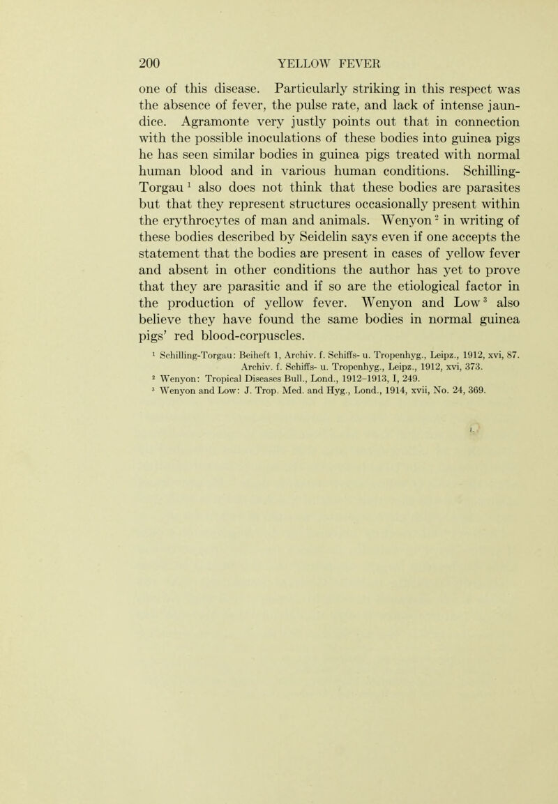 one of this disease. Particularly striking in this respect was the absence of fever, the pulse rate, and lack of intense jaun- dice. Agramonte very justly points out that in connection with the possible inoculations of these bodies into guinea pigs he has seen similar bodies in guinea pigs treated with normal human blood and in various human conditions. Schilling- Torgau ^ also does not think that these bodies are parasites but that they represent structures occasionally present within the erythrocytes of man and animals. Wenyon ' in writing of these bodies described by Seidelin says even if one accepts the statement that the bodies are present in cases of yellow fever and absent in other conditions the author has yet to prove that they are parasitic and if so are the etiological factor in the production of yellow fever. Wenyon and Low^ also believe they have found the same bodies in normal guinea pigs' red blood-corpuscles. 1 Schilling-Torgau: Beiheft 1, Archiv. f. Schiffs- u. Tropenhyg., Leipz., 1912, xvi, 87. Archiv. f. Schiffs- u. Tropenhyg., Leipz., 1912, xvi, 373. 2 Wenyon: Tropical Diseases Bull., Lond., 1912-1913, I, 249. 3 Wenyon and Low: J. Trop. Med. and Hyg., Lond., 1914, xvii, No. 24, 369. 0