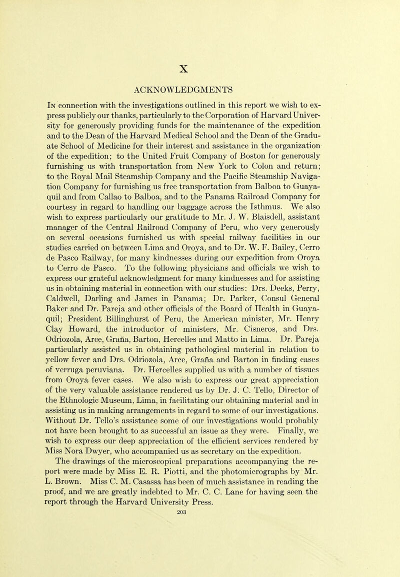 X ACKNOWLEDGMENTS In connection with the investigations outlined in this report we wish to ex- press publicly our thanks, particularly to the Corporation of Harvard Univer- sity for generously providing funds for the maintenance of the expedition and to the Dean of the Harvard Medical School and the Dean of the Gradu- ate School of Medicine for their interest and assistance in the organization of the expedition; to the United Fruit Company of Boston for generously furnishing us with transportation from New York to Colon and return; to the Royal Mail Steamship Company and the Pacific Steamship Naviga- tion Company for furnishing us free transportation from Balboa to Guaya- quil and from Callao to Balboa, and to the Panama Railroad Company for courtesy in regard to handling our baggage across the Isthmus. We also wish to express particularly our gratitude to Mr. J. W. Blaisdell, assistant manager of the Central Railroad Company of Peru, who very generously on several occasions furnished us with special railway facilities in our studies carried on between Lima and Oroya, and to Dr. W. F. Bailey, Cerro de Pasco Railway, for many kindnesses during our expedition from Oroya to Cerro de Pasco. To the following physicians and officials we wish to express our grateful acknowledgment for many kindnesses and for assisting us in obtaining material in connection with our studies: Drs. Deeks, Perry, Caldwell, Darling and James in Panama; Dr. Parker, Consul General Baker and Dr. Pareja and other officials of the Board of Health in Guaya- quil; President Billinghurst of Peru, the American minister, Mr. Henry Clay Howard, the introductor of ministers, Mr. Cisneros, and Drs. Odriozola, Arce, Grana, Barton, Hercelles and Matto in Lima. Dr. Pareja particularly assisted us in obtaining pathological material in relation to yellow fever and Drs. Odriozola, Arce, Grana and Barton in finding cases of verruga peruviana. Dr. Hercelles supplied us with a number of tissues from Oroya fever cases. We also wish to express our great appreciation of the very valuable assistance rendered us by Dr. J. C. Tello, Director of the Ethnologic Museum, Lima, in facilitating our obtaining material and in assisting us in making arrangements in regard to some of our investigations. Without Dr. Tello's assistance some of our investigations would probably not have been brought to as successful an issue as they were. Finally, we wish to express our deep appreciation of the efficient services rendered by Miss Nora Dwyer, who accompanied us as secretary on the expedition. The drawings of the microscopical preparations accompanying the re- port were made by Miss E. R. Piotti, and the photomicrographs by Mr. L. Brown. Miss C. M. Casassa has been of much assistance in reading the proof, and we are greatly indebted to Mr. C. C. Lane for having seen the report through the Harvard University Press.