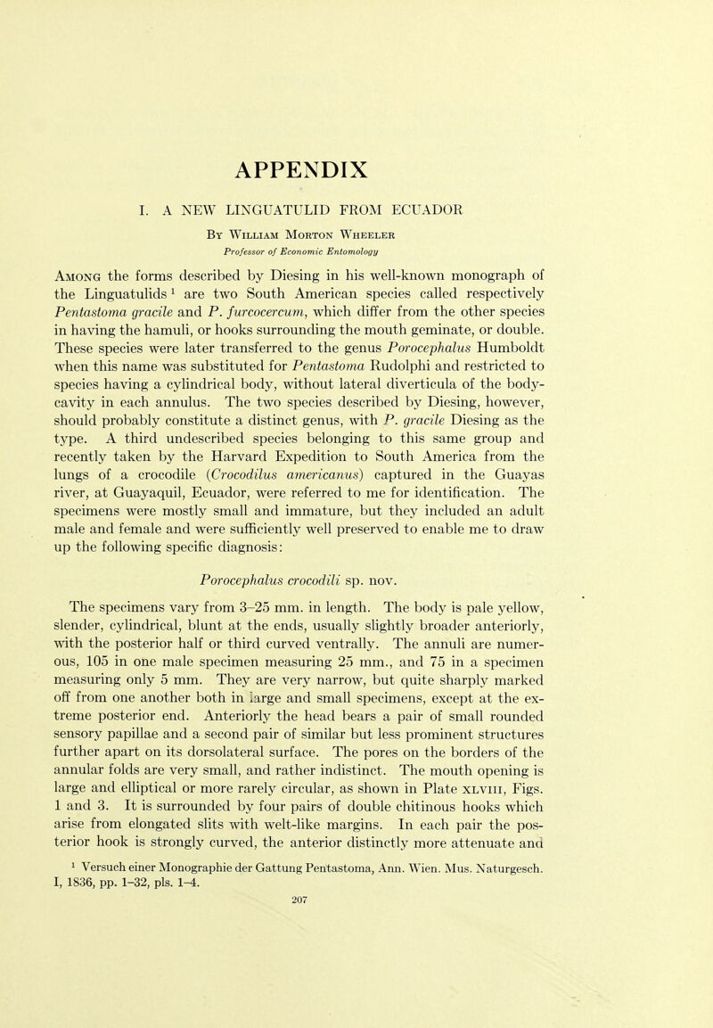 I. A NEW LINGUATULID FROM ECUADOR By William Morton Wheeler Professor of Economic Entomology Among the forms described by Diesing in his well-known monograph of the Linguatulids ^ are two South American species called respectively Pentastoma gracile and P. furcocercum, which differ from the other species in having the hamuli, or hooks surrounding the mouth geminate, or double. These species were later transferred to the genus Porocephalus Humboldt when this name was substituted for Pentastoma Rudolphi and restricted to species having a cylindrical body, without lateral diverticula of the body- cavity in each annulus. The two species described by Diesing, however, should probably constitute a distinct genus, with P. gracile Diesing as the type. A third undescribed species belonging to this same group and recently taken by the Harvard Expedition to South America from the lungs of a crocodile {Crocodilus americanus) captured in the Guayas river, at Guayaquil, Ecuador, were referred to me for identification. The specimens were mostly small and immature, but they included an adult male and female and were sufficiently well preserved to enable me to draw up the following specific diagnosis: Porocephalus crocodili sp. nov. The specimens vary from 3-25 mm. in length. The body is pale yellow, slender, cyUndrical, blunt at the ends, usually slightly broader anteriorly, with the posterior half or third curved ventrally. The annuli are numer- ous, 105 in one male specimen measuring 25 mm., and 75 in a specimen measuring only 5 mm. They are very narrow, but quite sharply marked off from one another both in iarge and small specimens, except at the ex- treme posterior end. Anteriorly the head bears a pair of small rounded sensory papillae and a second pair of similar but less prominent structures further apart on its dorsolateral surface. The pores on the borders of the annular folds are very small, and rather indistinct. The mouth opening is large and elliptical or more rarely circular, as shown in Plate xlviii, Figs. 1 and 3. It is surrounded by four pairs of double chitinous hooks which arise from elongated slits with welt-like margins. In each pair the pos- terior hook is strongly curved, the anterior distinctly more attenuate and 1 Versuch einer Monographie der Gattung Pentastoma, Ann. Wien. Mus. Naturgesch. I, 1836, pp. 1-32, pis.