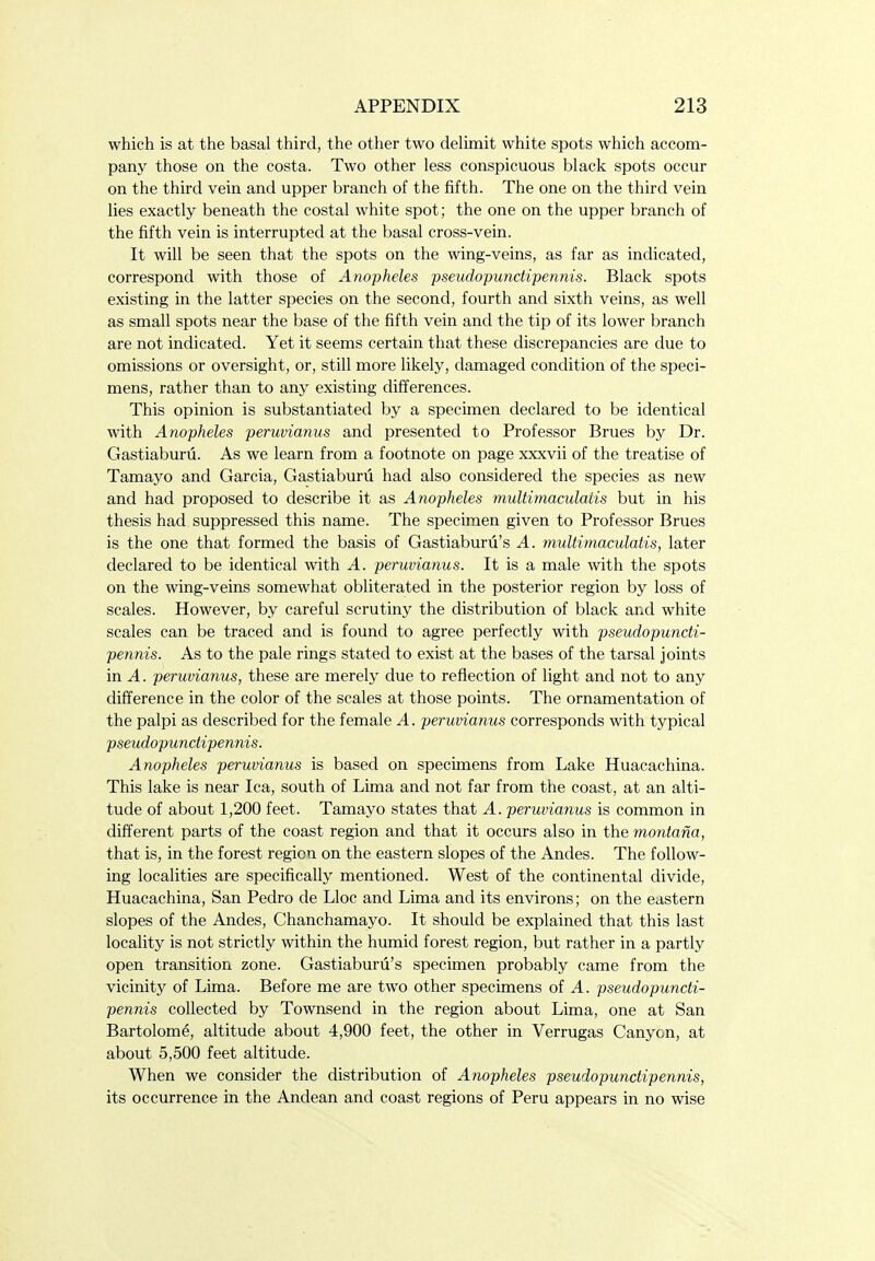 which is at the basal third, the other two dehmit white spots which accom- pany those on the costa. Two other less conspicuous black spots occur on the third vein and upper branch of the fifth. The one on the third vein lies exactly beneath the costal white spot; the one on the upper branch of the fifth vein is interrupted at the basal cross-vein. It will be seen that the spots on the wing-veins, as far as indicated, correspond with those of Anopheles pseudopunctipennis. Black spots existing in the latter species on the second, fourth and sixth veins, as well as small spots near the base of the fifth vein and the tip of its lower branch are not indicated. Yet it seems certain that these discrepancies are due to omissions or oversight, or, still more likely, damaged condition of the speci- mens, rather than to any existing differences. This opinion is substantiated by a specimen declared to be identical with Anopheles peruvianus and presented to Professor Brues by Dr. Gastiaburu. As we learn from a footnote on page xxxvii of the treatise of Tamayo and Garcia, Gastiaburu had also considered the species as new and had proposed to describe it as Anopheles multimaculatis but in his thesis had suppressed this name. The specimen given to Professor Brues is the one that formed the basis of Gastiaburii's A. multimaculatis, later declared to be identical with A. peruvianus. It is a male with the spots on the wing-veins somewhat obliterated in the posterior region by loss of scales. However, by careful scrutiny the distribution of black and white scales can be traced and is found to agree perfectly with pseudopuncti- pennis. As to the pale rings stated to exist at the bases of the tarsal joints in A. peruvianus, these are merely due to reflection of light and not to any difference in the color of the scales at those points. The ornamentation of the palpi as described for the female A. peruvianus corresponds with typical pseudopunctipennis. Anopheles peruvianus is based on specimens from Lake Huacachina. This lake is near lea, south of Lima and not far from the coast, at an alti- tude of about 1,200 feet. Tamayo states that A. peruvianus is common in different parts of the coast region and that it occurs also in the montana, that is, in the forest region on the eastern slopes of the Andes. The follow- ing localities are specifically mentioned. West of the continental divide, Huacachina, San Pedro de Lloc and Lima and its environs; on the eastern slopes of the Andes, Chanchamayo. It should be explained that this last locality is not strictly within the humid forest region, but rather in a partly open transition zone. Gastiaburu's specimen probably came from the vicinity of Lima. Before me are two other specimens of A. pseudopuncti- pennis collected by Townsend in the region about Lima, one at San Bartolome, altitude about 4,900 feet, the other in Verrugas Canyon, at about 5,500 feet altitude. When we consider the distribution of Anopheles pseudopunctipennis, its occurrence in the Andean and coast regions of Peru appears in no wise