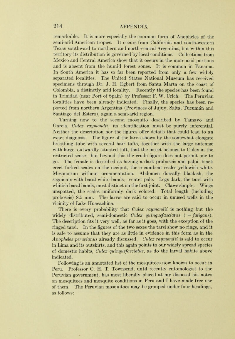 remarkable. It is more especially the common form of Anopheles of the semi-arid American tropics. It occurs from California and south-western Texas southward to northern and north-central Argentina, but within this territory its distribution is governed by local conditions. Collections from Mexico and Central America show that it occurs in the more arid portions and is absent from the humid forest zones. It is common in Panama. In South America it has so far been reported from only a few widely separated localities. The United States National Museum has received specimens through Dr. J. H. Egbert from Santa Marta on the coast of Colombia, a distinctly arid locality. Recently the species has been found in Trinidad (near Port of Spain) by Professor F. W. Urich. The Peruvian localities have been already indicated. Finally, the species has been re- ported from northern Argentina (Provinces of Jujuy, Salta, Tucimian and Santiago del Estero), again a semi-arid region. Turning now to the second mosquito described by Tamayo and Garcia, Culex raymondii, its identification must be purely inferential. Neither the description nor the figures ofi'er details that could lead to an exact diagnosis. The figure of the larva shows by the somewhat elongate breathing tube with several hair tufts, together with the large antennae with large, outwardly situated tuft, that the insect belongs to Culex in the restricted sense; but beyond this the crude figure does not permit one to go. The female is described as having a dark proboscis and palpi, black erect forked scales on the occiput, the recumbent scales yellowish white. Mesonotum without ornamentation. Abdomen dorsally blackish, the segments with basal white bands; venter pale. Legs dark, the tarsi with whitish basal bands, most distinct on the first joint. Claws simple. Wings unspotted, the scales uniformly dark colored. Total length (including proboscis) 8.5 mm. The larvae are said to occur in unused wells in the vicinity of Lake Huacachina. There is every probability that Culex raymondii is nothing but the widely distributed, semi-domestic Culex quinquefasciatus ( = fatigans). The description fits it very well, as far as it goes, with the exception of the ringed tarsi. In the figures of the two sexes the tarsi show no rings, and it is safe to assume that they are as little in evidence in this form as in the Anopheles peruvianus already discussed. Culex raymondii is said to occur in Lima and its outskirts, and this again points to our widely spread species of domestic habits, Culex quinquefasciatus, as do the larval habits above indicated. Following is an annotated list of the mosquitoes now known to occur in Peru. Professor C. H. T. Townsend, until recently entomologist to the Peruvian government, has most liberally placed at my disposal his notes on mosquitoes and mosquito conditions in Peru and I have made free use of them. The Peruvian mosquitoes may be grouped under four headings, as follows: