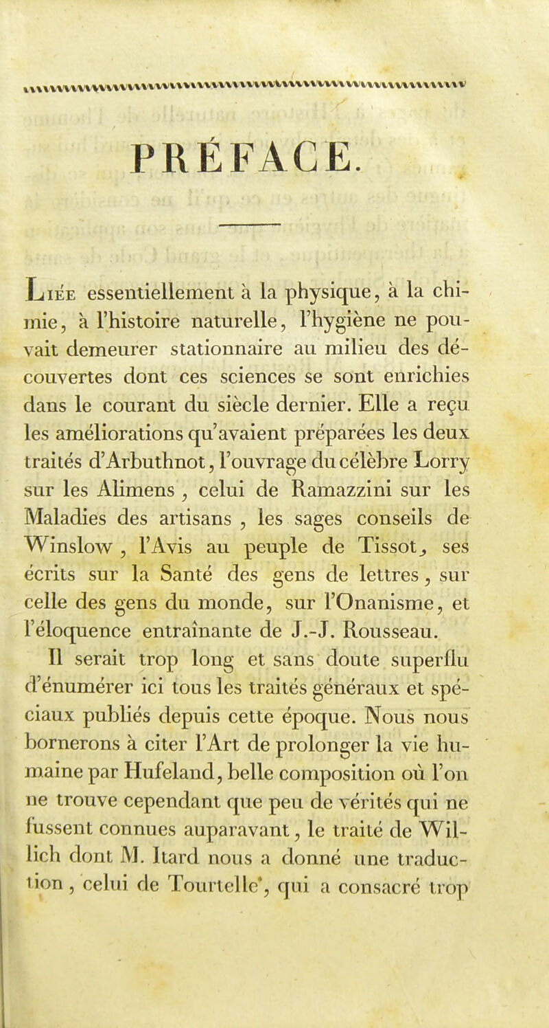 PRÉFACE. Liée essentiellement à la physique, k la chi- mie, à l'histoire naturelle, l'hygiène ne pou- vait demeurer stationnaire au milieu des dé- couvertes dont ces sciences se sont enrichies dans le courant du siècle dernier. Elle a reçu les améliorations qu'avaient préparées les deux traités d'Arbuthnot, l'ouvrage du célèbre Lorry sur les Alimens , celui de Ramazzini sur les Maladies des artisans , les sages conseils de Winslow , l'Avis au peuple de Tissot^ ses écrits sur la Santé des gens de lettres, sur celle des gens du monde, sur l'Onanisme, et l'éloquence entraînante de J.-J. Rousseau. Il serait trop long et sans doute superflu d'énumérer ici tous les traités généraux et spé- ciaux publiés depuis cette époque. Nous nous bornerons à citer l'Art de prolonger la vie hu- maine par Hufeland, belle composition où l'on ne trouve cependant que peu de vérités qui ne fussent connues auparavant, le traité de Wil- lich dont M. Itard nous a donné une traduc- tion , celui de Tourtelle*, qui a consacré trop