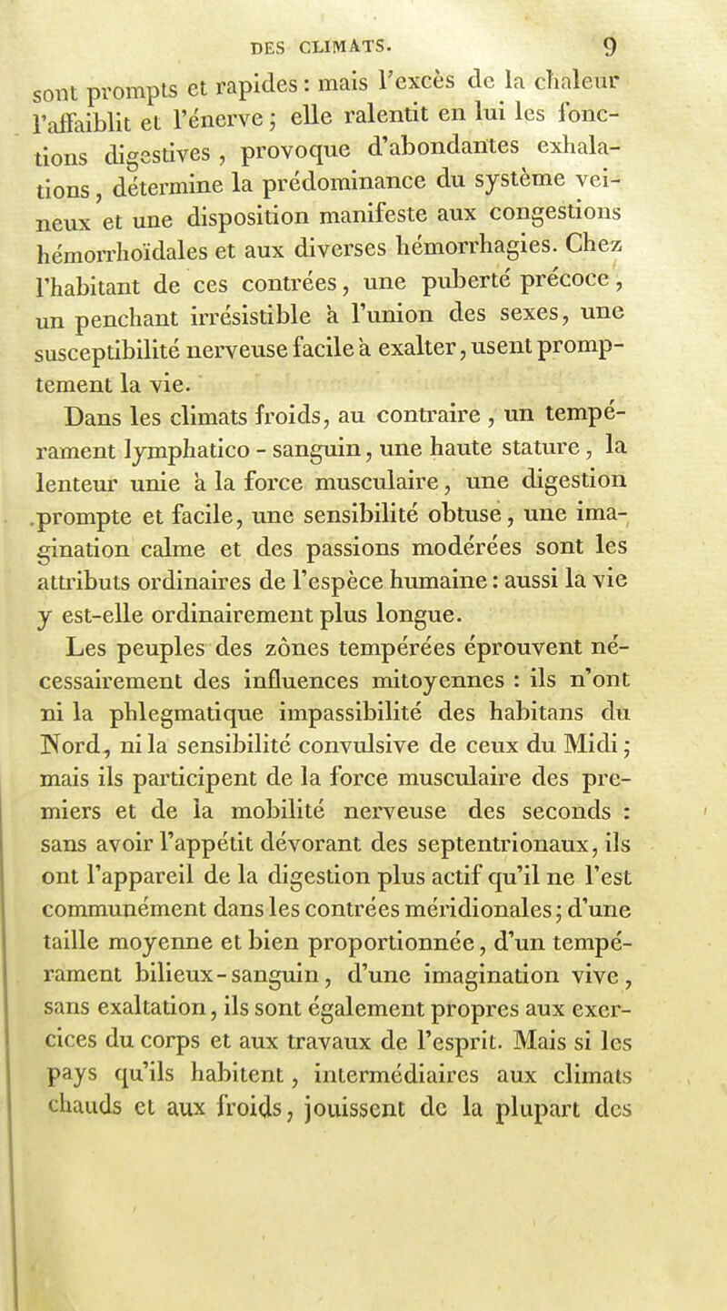 sont prompts et rapides : mais l'excès de la chaleur l'affaiblit et l'énervé ; elle ralentit en lui les fonc- tions digestives , provoque d'abondantes exhala- tions , détermine la prédominance du système vei- neux'et une disposition manifeste aux congestions hémorrhoïdales et aux diverses hémorrhagies. Chez l'habitant de ces contrées, une puberté précoce, un penchant irrésistible a l'union des sexes, une susceptibilité nerveuse facile a exalter, usent promp- tement la vie. Dans les climats froids, au contraire , un tempé- rament lymphatico - sanguin, une haute stature, la lenteur unie à la force musculaire, une digestion .prompte et facile, une sensibilité obtuse, une ima- gination calme et des passions modérées sont les attributs ordinaires de l'espèce humaine : aussi la vie y est-elle ordinairement plus longue. Les peuples des zones tempérées éprouvent né- cessairement des influences mitoyennes : ils n'ont ni la phlegmatique impassibilité des habitans du Word, ni la sensibilité convulsive de ceux du Midi ; mais ils participent de la force musculaire des pre- miers et de la mobilité nerveuse des seconds : sans avoir l'appétit dévorant des septentrionaux, ils ont l'appareil de la digestion plus actif qu'il ne l'est communément dans les contrées méridionales ; d'une taille moyenne et bien proportionnée, d'un tempé- rament bilieux - sanguin, d'une imagination vive, sans exaltation, ils sont également propres aux exer- cices du corps et aux travaux de l'esprit. Mais si les pays qu'ils habitent, intermédiaires aux climats chauds et aux froids, jouissent de la plupart des