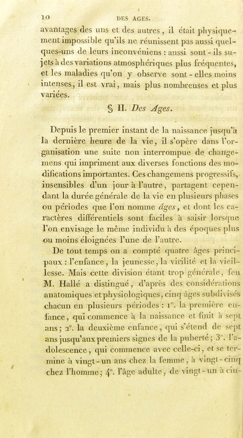 avantages des uns et des autres, il était physique- ment impossible qu'ils ne réunissent pas aussi quel- ques-uns de leurs inconvéniens : aussi sont - ils su- jets k des variations atmosphériques plus fréquentes, et les maladies qu'on y observe sont - elles moins intenses, il est vrai, mais plus nombreuses et plus variées. § II. Des Jges. Depuis le premier instant de la naissance jusqu'à la dernière heure de la vie, il s'opère dans l'or- ganisation une suite non interrompue de change- mens qui impriment aux diverses fonctions des mo- difications importantes. Ces changemens progressifs,- însensibles d'un jour k l'autre, partagent cepen- dant la durée générale de la vie en plusieurs phases ou périodes que l'on nomme âges, et dont les ca- ractères différentiels sont faciles k saisir lorsque l'on envisage le même individu k des époques plus ou moins éloignées l'une de l'autre. De tout temps on a compté quatre âges princi- paux : l'enfance, la jeunesse, la virilité et la vieil- lesse. Mais cette division étant trop générale, feu M. Halle a distingué, d'après des considérîslions anatomiques et physiologiques, cinq âges subdivisés chacun en plusieurs périodes : i. la première en- lance, qui commence k la naissance et finit k sept ans ; 2°. la deuxième enfance, qui s'étend de sept ans jusqu'aux premiers signes de la puberté; 3. l'a- dolescence , qui commence avec celle-ci, et se ter- mine k vingt-un ans chez,la femme, a vingt-cinq chez l'homme,- 4°. l'âge adulte, de vingt-un k ciu-