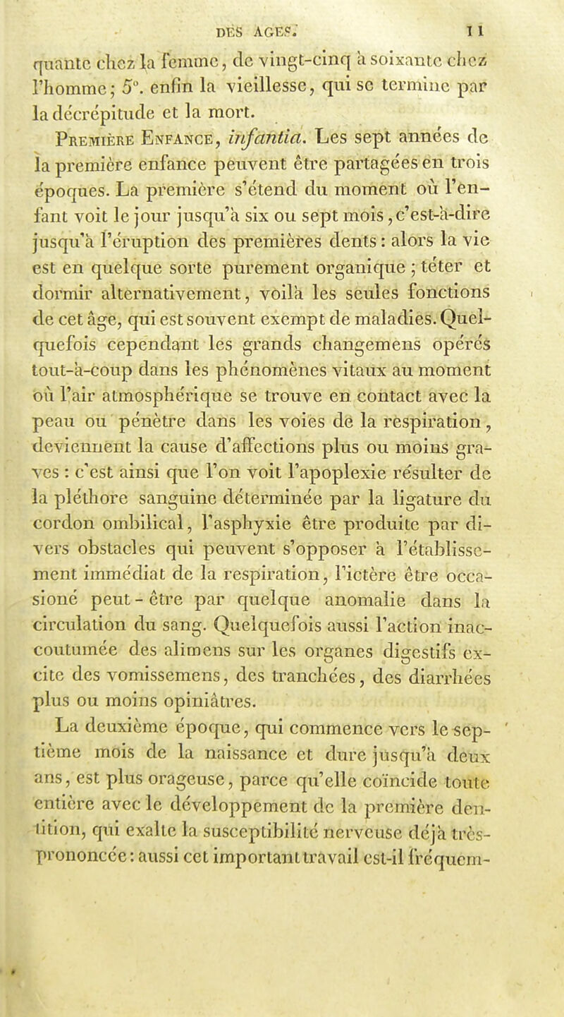 DÉS AGE?; 1 1 qualité chez la femme, de vingt-cinq a soixante chez l'homme; 5. enfin la vieillesse, qui se termine par la décrépitude et la mort. Première Enfance, infantia. Les sept années de la première enfance peuvent être partagées en trois époques. La première s'étend du moment où l'en- fant voit le jour jusqu'à six ou sept mois, c'est-a-dirc jusqu'à l'éruption des premières dents : alors la vie est en quelque sorte purement organique ; téter et dormir alternativement, voilà les seules fonctions de cet âge, qui est souvent exempt de maladies. Quel- quefois cependant les grands changemens opéréà tout-à-coup dans les phénomènes vitaux au moment bu l'air atmosphérique se trouve en contact avec la peau ou. pénètre dans les voies dé la respiration, deviennent la cause d'affections plus ou moins gra- ves : c'est ainsi que l'on voit l'apoplexie résulter de la pléthore sanguine déterminée par la ligature du cordon ombilical, l'asphyxie être produite par di- vers obstacles qui peuvent s'opposer à l'établisse- ment immédiat de la respiration, l'ictère être occa- sioné peut - être par quelque anomalie dans la circulation du sang. Quelquefois aussi l'action inac- coutumée des alimens sur les organes digestifs ex- cite des vomissemens, des tranchées, des diarrhées plus ou moins opiniâti^es. La deuxième époque, qui commence vers le sep- tième mois de la naissance et diux jusqu'à deux ans, est plus orageuse, parce qu'elle coïncide toute entière avec le développement de la première den- tition, qui exalte la susceptibilité nerveuse déjà très- prononcée : aussi cet important travail est-il fréqucm-