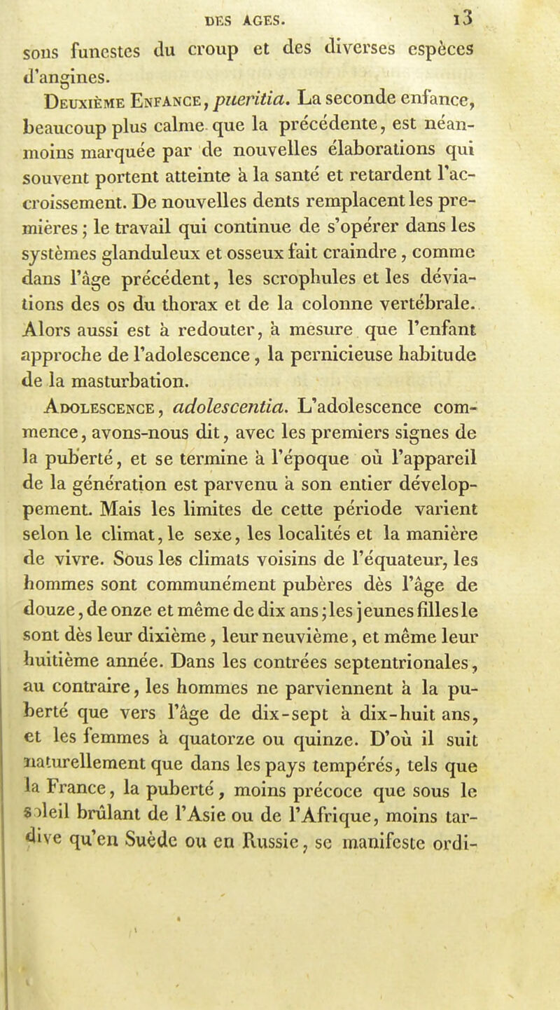 SOUS funestes du croup et des diverses espèces d'angines. Deuxième Enfance , pr/mïm. La seconde enfance, beaucoup plus calme que la précédente, est néan- moins marquée par de nouvelles élaborations qui souvent portent atteinte a la santé et retardent l'ac- ci'oissement. De nouvelles dents remplacent les pre- mières ; le travail qui continue de s'opérer dans les systèmes glanduleux et osseux fait craindre, comme dans l'âge précédent, les scrophules et les dévia- tions des os du thorax et de la colonne vertébrale. Alors aussi est à redouter, à mesure que l'enfant approche de l'adolescence, la pernicieuse habitude de la masturbation. Adolescence, adolescentia. L'adolescence com- mence , avons-nous dit, avec les premiers signes de la puberté, et se termine à l'époque où l'appareil de la génération est parvenu a son entier dévelop- pemenL Mais les limites de cette période varient selon le climat, le sexe, les localités et la manière de vivre. Sous les climats voisins de l'équateur, les hommes sont communément pubères dès l'âge de douze, de onze et même de dix ans jles jeunes fillesle sont dès leur dixième, leur neuvième, et même leur huitième année. Dans les contrées septentrionales, au contraire, les hommes ne parviennent à la pu- berté que vers l'âge de dix-sept à dix-huit ans, et les femmes à quatorze ou quinze. D'où il suit naturellement que dans les pays tempérés, tels que la France, la puberté, moins précoce que sous le «oleil brûlant de l'Asie ou de l'Afrique, moins tar- dive qu'en Suède ou en Russie, se manifeste ordi-