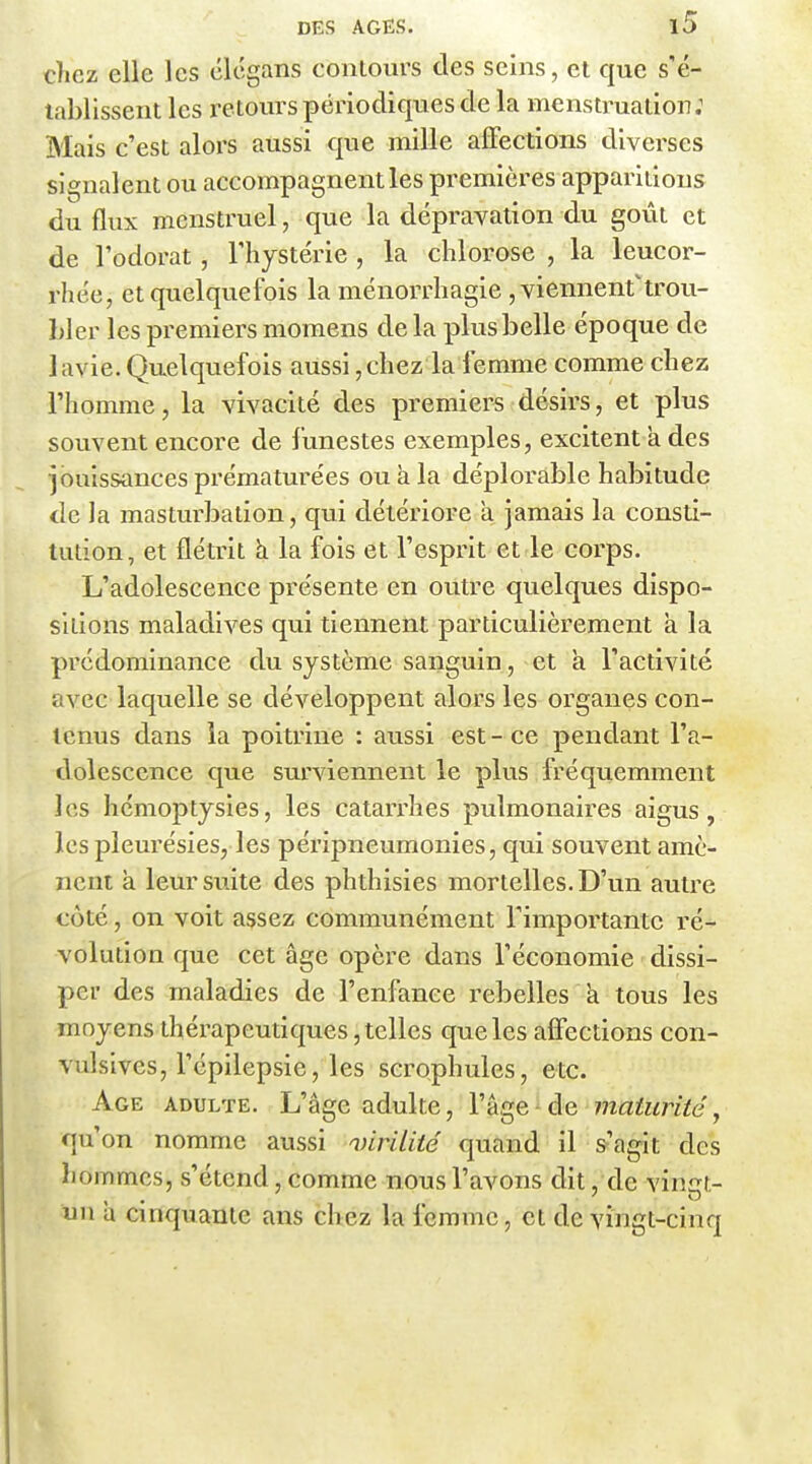 cîiez elle les clégans contours des seins, et que s'é- tablissent les retours périodiques de la menstruation; Mais c'est alors aussi que mille affections diverses signalent ou accompagnent les premières apparitions du flux menstruel, que la dépravation du goût et de Todorat, l'hystérie , la chlorose , la leucor- rhée, et quelquefois la ménorrhagie , viennent'trou- bler les premiers momens de la plus belle époque de lavie. Quelquefois aussi, chez la femme comme chez l'homme, la vivacité des premiers désirs, et plus souvent encore de funestes exemples, excitent à des puissances prématurées ou à la déplorable habitude de la mastuï-balion, qui détériore a jamais la consti- tution, et flétrit h la fois et l'esprit et le corps. L'adolescence présente en outre quelques dispo- sitions maladives qui tiennent particulièrement à la prédominance du système sanguin, et h l'activité avec laquelle se développent alors les organes con- tenus dans la poitrine : aussi est - ce pendant l'a- dolescence que surviennent le plus fréquemment les hémoptysies, les catarrhes pulmonaires aigus, les pleurésies, les péripneumonies, qui souvent amè- nent à leur suite des phthisies mortelles. D'un autre coté, on voit assez communément l'importante ré- volution que cet âge opère dans l'économie dissi- per des maladies de l'enfance rebelles a tous les moyens thérapeutiques, telles que les aflfections con- vulsives, l'épilepsie, les scrophules, etc. Age adulte. L'âge adulte, l'âge ■ de maiurité, qu'on nomme aussi wrilité quand il s'agit des hommes, s'étend, comme nous l'avons dit, de vingt- tan a cinquante ans chez la femme, et de YÎngt-cinq