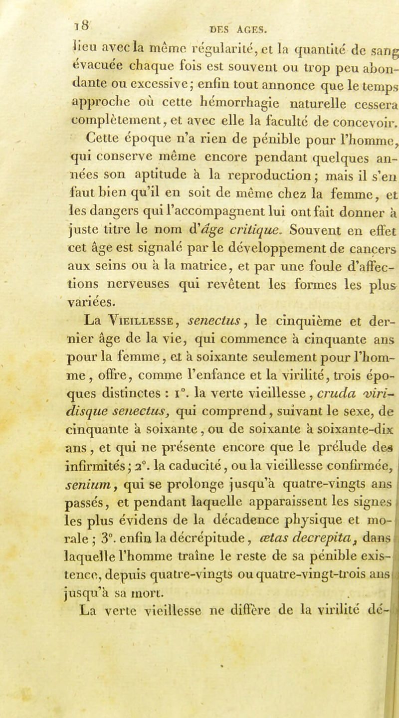 lieu avec la même régularité, et la quantité de sang évacuée chaque fois est souvent ou trop peu abon- dante ou excessive ; enfin tout annonce que le temps approche où cette hémorrhagie naturelle cessera complètement, et avec elle la faculté de concevoir. Cette époque n'a rien de pénible pour l'homme, qui conserve môme encore pendant quelques an- nées son aptitude à la reproduction ; mais il s'en faut bien qu'il en soit de même chez la femme, et les dangers qui l'accompagnent lui ont fait donner à juste titre le nom à'âge critique. Souvent en effet cet âge est signalé par le développement de cancers aux seins ou à la matrice, et par une foule d'affec- tions nerveuses qui revêtent les formes les plus variées. La Vieillesse, sejiectiis, le cinquième et der- nier âge de la vie, qui commence à cinquante ans pour la femme, et a soixante seulement pour l'hom- me , offre, comme l'enfance et la virilité, trois épo- ques distinctes : i°. la verte vieillesse, cruda viri- disque senectus, qui comprend, suivant le sexe, de cinquante à soixante, ou de soixante à soixante-dix ans, et qui ne présente encore que le prélude des , infirmités 2°. la caducité, ou la vieillesse confirmée, senium, qui se prolonge jusqu'à quatre-vingts ans passés, et pendant laquelle apparaissent les signes les plus évidens de la décadence physique et mo- rale ; 3°. enfin la décrépitude, œtas decrepita^ dans laquelle l'homme traîne le reste de sa pénible exis- tence, depuis quatre-vingts ouquati'e-vingt-trois ans jusqu'à sa mort. | La verte vieillesse ne diffère de la virilité de-