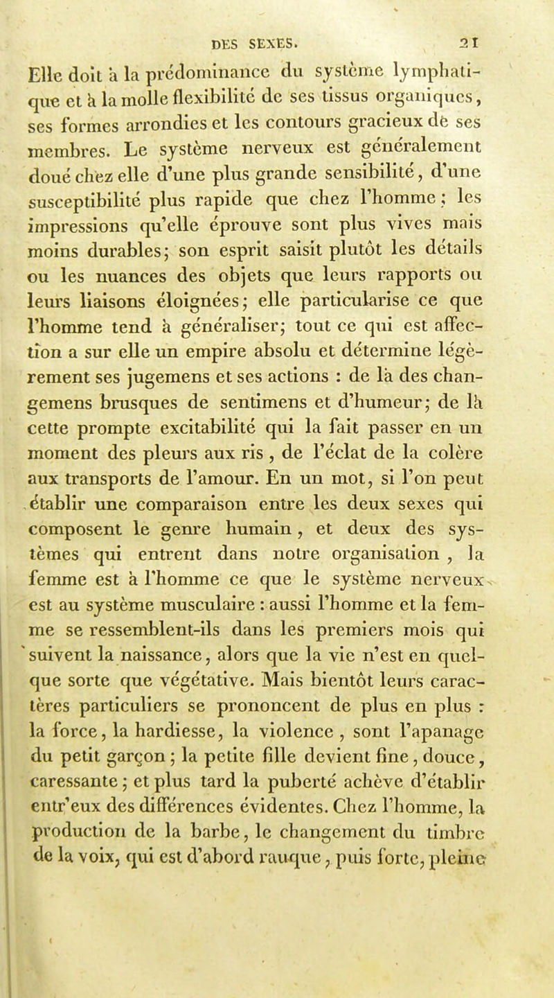 Elle doit h la prédominance du système lymphati- que et k la molle flexibilité de ses tissus organiques, ses formes arrondies et les contours gracieux dè ses membres. Le système nerveux est généralement doué chez elle d'une plus grande sensibilité, d'une susceptibilité plus rapide que chez l'homme ; les impressions qu'elle éprouve sont plus vives mais moins durables; son esprit saisit plutôt les détails ou les nuances des objets que leurs rapports ou leurs liaisons éloignées; elle particularise ce que l'homme tend à généraliser; tout ce qui est afFec- lîon a sur elle un empire absolu et détermine légè- rement ses jugemens et ses actions : de la des chan- gemens brusques de sentimens et d'humeur; de là cette prompte excitabilité qui la fait passer en un moment des pleurs aux ris , de l'éclat de la colère aux transports de l'amour. En un mot, si l'on peut établir une comparaison entre les deux sexes qui composent le genre humain, et deux des sys- tèmes qui entrent dans notre organisation , la femme est à l'homme ce que le système nerveux, est au système musculaire : aussi l'homme et la fem- me se ressemblent-ils dans les premiers mois qui 'suivent la naissance, alors que la vie n'est en quel- que sorte que végétative. Mais bientôt leurs carac- tères particuliers se prononcent de plus en plus : la force, la hardiesse, la violence , sont l'apanage du petit garçon ; la petite fille devient fine , douce, caressante ; et plus tard la puberté achève d'établir entr'eux des différences évidentes. Chez l'homme, la production de la barbe, le changement du timbre de la voix, qui est d'abord ruuque, puis forte, pleine