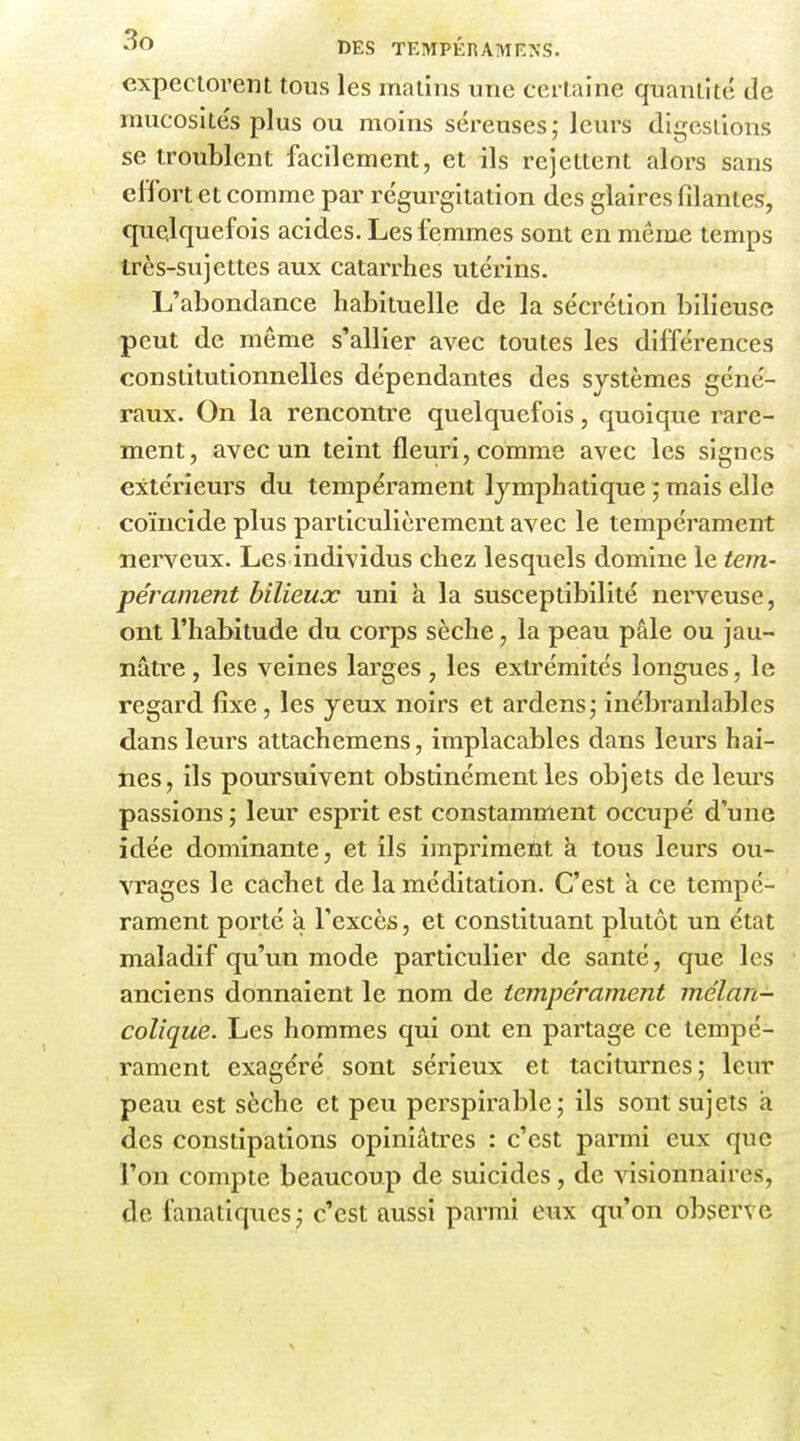 expectorent tous les malins une certaine quantité de mucosités plus ou moins séreuses; leurs digestions se troublent facilement, et ils rejettent alors sans effort et comme par régurgitation des glaires filantes, quelquefois acides. Les femmes sont en même temps Irès-sujettes aux catarrhes utérins. L'abondance habituelle de la sécrétion bilieuse peut de môme s'allier avec toutes les différences constitutionnelles dépendantes des systèmes géné- raux. On la rencontre quelquefois, quoique rare- ment, avec un teint fleuri, comme avec les signes extérieurs du tempérament lymphatique mais elle coïncide plus particulièrement avec le tempérament nerveux. Les individus chez lesquels domine le tem- pérament bilieux uni k la susceptibilité nerveuse, ont l'habitude du corps sèche, la peau pâle ou jau- nâtre , les veines larges , les extrémités longues, le regard fixe, les yeux noirs et ardens; inébranlables dans leurs attachemens, implacables dans leurs hai- nes, ils poursuivent obstinément les objets de leurs passions ; leur esprit est constamment occupé d'une idée dominante, et ils imprimetit k tous leurs ou- ATages le cachet de la méditation. C'est k ce tempé- rament porté k l'excès, et constituant plutôt un état maladif qu'un mode particulier de santé, que les anciens donnaient le nom de tempérament mélan- colique. Les hommes qui ont en partage ce tempé- rament exagéré sont sérieux et taciturnes; leur peau est sèche et peu perspirable; ils sont sujets k des constipations opiniâtres : c'est parmi eux que l'on compte beaucoup de suicides, de visionnaires, de fanatiques; c'est aussi parmi eux qu'on observe