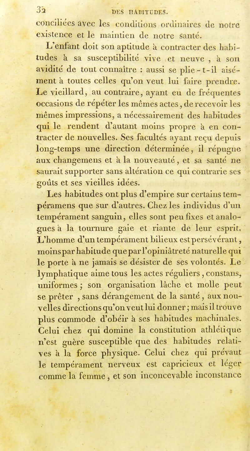 conciliées avec les conditions ordinaires de nofre existence et le maintien de notre santé. L'enfant doit son aptitude a contracter des habi- tudes à sa susceptibilité vive et neuve , à son avidité de tout connaître : aussi se plie-t-il aisé- ment a toutes celles qu'on veut lui faire prendre. Le vieillard, au contraire, ayant eu de fréquentes occasions de répéter les mêmes actes, de recevoir les mêmes impressions, a nécessairement des habitudes qui le rendent d'autant moins propre a en con- tracter de nouvelles. Ses facultés ayant reçu depuis long-temps une direction déterminée, il répugne aux changemens et à la nouveauté, et sa santé ne saurait supporter sans altération ce qui contrarie ses goûts et ses vieilles idées. Les habitudes ont plus d'empire sur certains tem- péramens que sur d'autres. Chez les individus d'un tempérament sanguin, elles sont peu fixes et analo- gues à la tournure gaie et riante de leur esprit. L'homme d'un tempérament bilieux est persévérant, moinspar habitude que par l'opiniâtreté naturelle qui le porte à ne jamais se désister de ses volontés. Le lymphatique aime tous les actes réguliers, constans, uniformes ; son organisation lâche et molle peut se prêter , sans dérangement de la santé, aux nou- velles directions qu'on veut lui donner ; mais il trouve plus commode d'obéir à ses habitudes machinales. Celui chez qui domine la constitution athlétique n'est guère susceptible que des habitudes relati- ves à la force physique. Celui chez qui prévaut le tempérament nerveux est capricieux et léger comme la femme, et son inconcevable inconstance