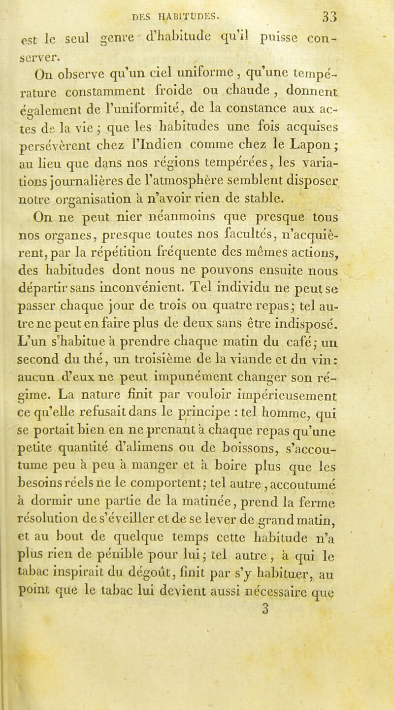 est le seul genre d'habitude qu'il puisse con- server. On observe qu'un ciel uniforme , qu'une tempé- rature constamment froide ou chaude , donnent également de l'uniformité, de la constance aux ac- o tes de la vie ; que les habitudes une fois acquises persévèrent chez l'Indien comme chez le Lapon ; au lieu que dans nos régions tempérées, les yaria- lions journalières de l'atmosphère semblent disposer notre organisation a n'avoir rien de stable. On ne peut nier néanmoins que presque tous nos organes, presque toutes nos facultés, n'acquiè- rent, par la répétition fréquente des mêmes actions, des habitudes dont nous ne pouvons ensuite nous départir sans inconvénient. Tel individu ne peut se passer chaque jom' de trois ou quatre repas; tel au- tre ne peut en faire plus de deux sans être indisposé. L'un s'habitue a prendre chaque matin du café,- un second du thé, un troisième de la viande et du vin: aucun d'eux ne peut impunément changer son ré- gime. La nature finit par vouloir impérieusement ce qu'elle refusait dans le principe : tel homme, qui se portait bien en ne prenant a chaque repas qu'une petite quantité d'alimens ou de boissons, s'accou- tume peu à peu a manger et a boire plus que les besoins réels ne le comportent,- tel autre, accoutumé à dormir une partie de la matinée, prend la ferme résolution de s'éveiller et de se lever de erand matin, et au bout de quelque temps cette habitude n'a plus rien de pénible pour lui j tel autre , à qui le tabac inspirait du dégoût, finit par s'y habituer, au point que le tabac lui devient aussi nécessaire que