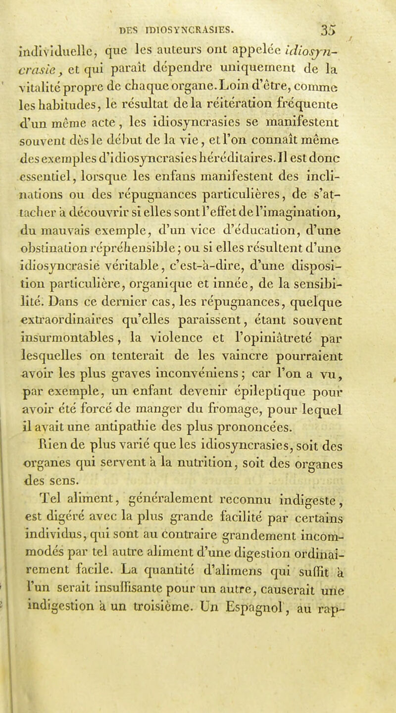 individuelle, que les auteurs ont appelée idiosjn- crasie, et qui paraît dépendre uniquement de la vitalité propre de chaque organe. Loin d'être, comme les habitudes, le résultat de la réitération fréquente d'un même acte, les idiosjncrasies se manifestent souvent dès le début de la vie, et l'on connaît même des exemples d'idiosyncrasies héréditaires. Il est donc essentiel, lorsque les enfans manifestent des incli- nations ou des répugnances particulières, de s'at- tacher à découvrir si elles sont l'efïet de l'imagination, du mauvais exemple, d'un vice d'éducation, d'une obstination répréhensible j ou si elles résultent d'une idiosjncrasie véritable, c'est-a-dire, d'une disposi- tion particulière, organique et innée, de la sensibi- lité. Dans ce dernier cas, les répugnances, quelque extraordinaires qu'elles paraissent, étant souvent insurmontables, la violence et l'opiniâtreté par lesquelles on tenterait de les vaincre pourraient iivoir les plus graves inconvéniens ; car l'on a vu, par exemple, un enfant devenir épileptique pour avoir été forcé de manger du fromage, pour lequel il avait une antipathie des plus prononcées. Pvien de plus varié que les idiosyncrasies, soit des organes qui servent à la nutrition, soit des organes des sens. Tel aliment, généralement reconnu indigeste, est digéré avec la plus gi-ande facilité par certains individus, qui sont au contraire grandement incom- modés par tel autre aliment d'une digestion ordinai- rement facile. La quantité d'alimens qui suffit a l'un serait insuffisante pour un autre, causerait urie indigestion a un troisième. Un Espagnol , au rap-