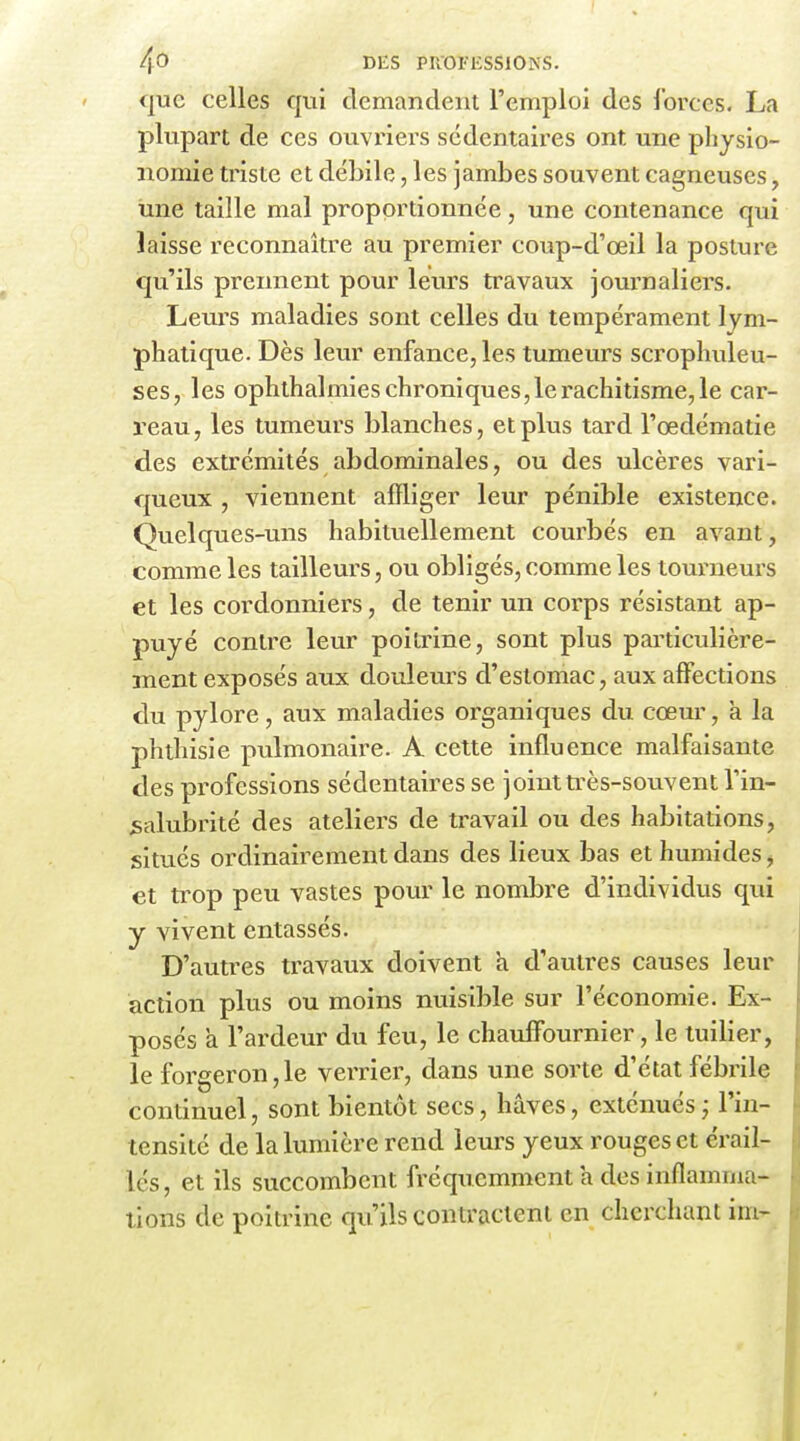 que celles qui demandent l'emploi des l'orccs. La plupart de ces ouvriers sédentaires ont une physio- nomie triste et débile, les jambes souvent cagneuses, une taille mal proportionnée, une contenance qui laisse reconnaître au premier coup-d'œil la posture qu'ils prennent pour leurs travaux journaliers. Leurs maladies sont celles du tempérament lym- phatique. Dès leur enfance, les tumeurs scrophuleu- ses, les ophthalmies chroniques, le rachitisme, le car- reau, les tumeurs blanches, et plus tard l'œdématie des extrémités abdominales, ou des ulcères vari- queux , viennent affliger leur pénible existence. Quelques-uns habituellement courbés en avant, comme les tailleurs, ou obligés, comme les toui^neurs et les cordonniers, de tenir un corps résistant ap- puyé contre leur poitrine, sont plus particulière- ment exposés aux douleurs d'estomac, aux affections du pylore, aux maladies organiques du cœm, à la phthisie pulmonaire. A celte influence malfaisante des professions sédentaires se joint très-souvent Vin- salubrité des ateliers de travail ou des habitations, situés ordinairement dans des lieux bas et humides ^ et trop peu vastes pour le nombre d'individus qui y vivent entassés. D'autres travaux doivent a d'autres causes leur action plus ou moins nuisible sur l'économie. Ex- posés a l'ardeur du feu, le chauffournier, le tuilier, le forgeron, le vei-rier, dans une sorte d'état fébrile continuel, sont bientôt secs, hâves, exténués ; l'in- tensité de la lumière rend leurs yeux rouges et érailr lés, et ils succombent fréquemment h dos inflamma- tions de poitrine qu'ils contractent en cherchant im-