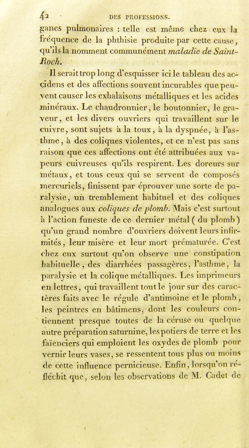 sçanes pulmonaires : telle est même chez eux la fréquence de la phthisle produite par cette cause, qu'ils la nomment communément maladie de Saint- Roch. Il serait trop long d'esquisser ici le tableau des ac- çidens et des affections souvent incurables que peu- vent causer les exhalaisons métalliques et les acides minéraux. Le chaudronnier, le boutonnier, le gra- veur, et les divers ouvriers qui travaillent sur le cuivre, sont sujets k la toux, a la dyspnée, k l'as- thme, à des coliques violentes, et ce n'est pas sans raison que ces affections ont été attribuées aux va- peurs cuivreuses qu'ils respirent. Les doreurs sur métaux, et tous ceux qui se servent de composés mercuriels, finissent par éprouver une sorte de pa- ralysie, un tremblement habituel et des coliques analogues aux coliques de plomb. Mais c'est surtout a l'action funeste de ce dernier métal ( du plomb ) qu'un grand nombre d'ouvriers doivent leurs infir- mités , leur misère et leur mort prématurée. C'est chez eux surtout qu'on observe une constipation habituelle, des diarrhées passagèi'es, l'asthme, la paralysie et la colique métalliques. Les imprimeurs en lettres, qui travaillent tout le jour sur des carac- tères faits avec le régule d'antimoine et le plomb, les peintres en bâtimens, dont les couleurs con- tiennent presque toutes de la céruse ou quelque autre préparation saturnine, lespotiers de terre et les faïenciers qui emploient les oxydes de plomb pour vernir leurs vases, se ressentent tous plus ou moins de cette influence pernicieuse. Enfin, lorsqu'on ré-