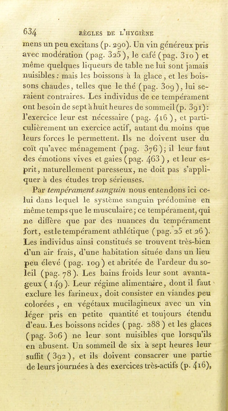 mens un peu excitans (p. 290). Un vin généreux pris avec modération (pag. SaS), le café (pag. 3io) et même quelques liqueurs de table ne lui sont jamais nuisibles : mais les boissons à la glace, et les bois- sons chaudes, telles que le thé (pag. Bog), lui se- raient contraires. Les individus de ce tempérament ont besoin de sept à huit heures de sommeil (p. Sgi): l'exercice leur est nécessaire (pag. ^iÇ> ), et parti- culièrement un exercice actif, autant du moins que leurs forces le permettent. Ils ne doivent user du coït qu'avec ménagement (pag. SyG); il leur faut des émotions vives et gaies (pag. 463 ) , et leur es-' prit, naturellement paresseux, ne doit pas s'appli- quer k des études trop sérieuses. Par tempérament sanguin nous entendons ici ce- lui dans lequel le système sanguin prédomine en même temps que le musculaire j ce tempérament, qui ne diffère que par des nuances du tempérament fort, estletempérament athlétique (pag. 25 et 26). IjCS individus ainsi constitués se trouvent très-bien d'un air frais, d'une habitation située dans un lieu peu élevé (pag. log) et abritée de l'ardeur du so- leil (pag. 78 ). Les bains froids leur sont avanta- geux (149)- Leur régime alimentaire, dont il faut exclure les farineux, doit consister en viandes peu colorées , en végétaux mucilagineux avec un vin léger pris en petite quantité et toujours étendu d'eau. Les boissons acides ( pag. 288 ) et les glaces (pag. 3o6) ne leur sont nuisibles que lorsqu'ils en abusent. Un soriimeil de six à sept heures leur suffit ( 392 ), et ils doivent consacrer une pai'tie de leurs journées à des exercices très-actifs (p. ^i^)t