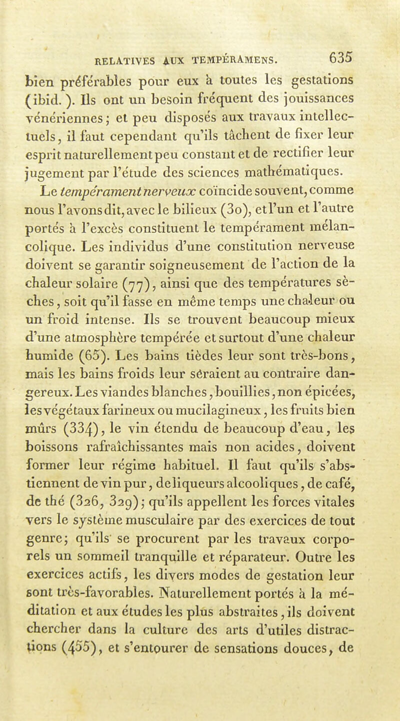 bien préférables pour eux k toutes les gestations (ibid. ). Ils ont un besoin fréquent des jouissances vénériennes ; et peu disposés aux travaux intellec- tuels , il faut cependant qu'ils tâchent de fixer leur esprit naturellement peu constant et de i-ectifier leur jugement par l'étude des sciences mathématiques. Le tempéramentnerveux coïncide souvent, comme nous l'avons dit, avec le bilieux (3o), et l'un et l'autre portés à l'excès constituent le tempérament mélan- colique. Les individus d'une constitution nerveuse doivent se garantir soigneusement de l'action de la chaleur solaire (77), ainsi que des températures sè- ches , soit qu'il fasse en même temps une chaieur ou un froid intense. Ils se trouvent beaucoup mieux d'une atmosphère tempérée et surtout d'une chaleur humide (65). Les bains tièdes leur sont très-bons, mais les bains froids leur sôraient au contraire dan- gereux. Les viandes blanches, bouillies, non épicées, les végétaux farineux ou mucilagineux, les fruits bien mûrs (334) 5 le vin étendu de beaucoup d'eau, les boissons rafraîchissantes mais non acides, doivent former leur régime habituel. Il faut qu'ils s'abs- tiennent de vin pur, deliqueurs alcooliques, de café, de thé (326, 329) qu'ils appellent les forces vitales vers le système musculaire par des exercices de tout genre; qu'ils se procurent par les travaux corpo- rels un sommeil tranquille et réparateur. Outre les exercices actifs, les divers modes de gestation leur sont très-favorables. Naturellement portés à la mé- ditation et aux études les plus abstraites, ils doivent chercher dans la culture des arts d'utiles distrac- tions (455), et s'entourer de sensations douces, de
