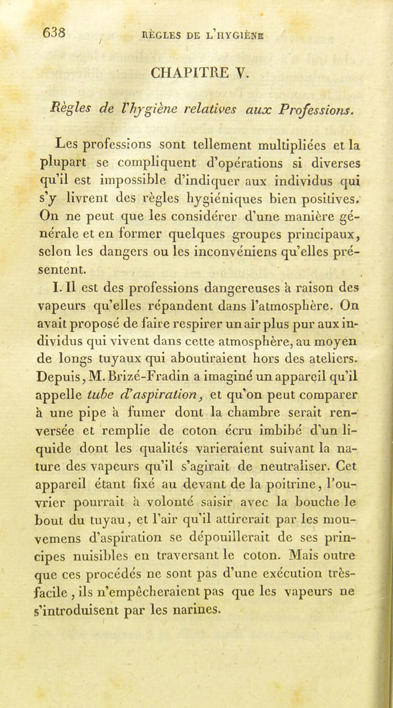 / CHAPITRE V. Règles de Vhjgiène relatives aux Professions. Les professions sont tellement multipliées et la plupart se compliquent d'opérations si diverses qu'il est impossible d'indiquer aux individus qui s'y livrent des règles hygiéniques bien positives. On ne peut que les considérer d'une manière gé- nérale et en former quelques groupes principaux, selon les dangers ou les inconvéniens qu'elles pré- sentent. I. Il est des professions dangereuses a raison des vapeurs qu'elles répandent dans l'atmosphère. On avait proposé de faire respirer un air plus pur aux in- dividus qui vivent dans cette atmosphère, au moyen de longs tuyaux qui aboutiraient hors des ateliers. Depuis, M. Brizé-Fradin a imaginé un appareil qu'il appelle tube aspiration, et qu'on peut comparer h une pipe a fumer dont la chambre serait ren- versée et remplie de coton écru imbibé d'un li- quide dont les qualités varieraient suivant la na- ture des vapeurs qu'il s'agirait de neutraliser. Cet appareil étant fixé au devant de la poitrine, l'ou- vrier pourrait h volonté saisir avec la bouche le bout du tuyau, et l'air qu'il attirerait par les mou- vemens d'aspiration se dépouillerait de ses prin- cipes nuisibles en traversant le coton. Mais outre que ces procédés ne sont pas d'une exécution très- facile , ils n'empêcheraient pas que les vapeurs ne s'introduisent par les narines.