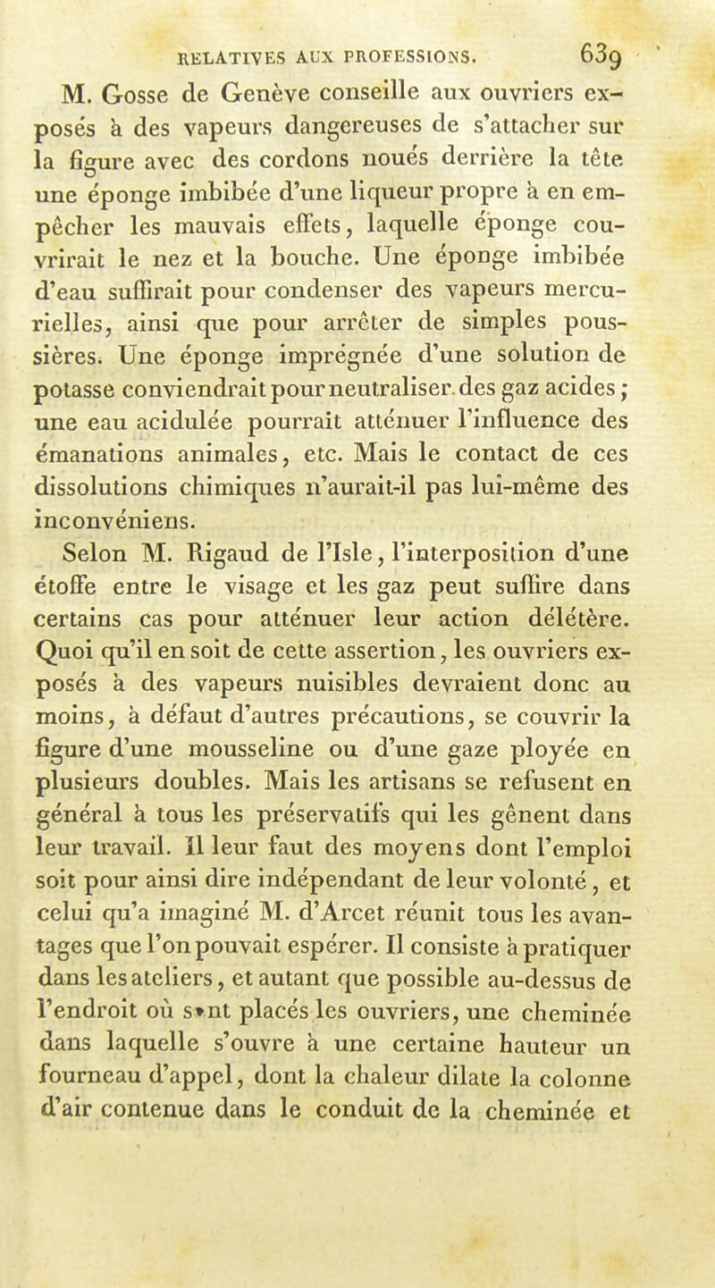 M. Gosse de Genève conseille aux ouvriers ex- posés k des vapeurs dangereuses de s'attacher sur la fîffure avec des cordons noués derrière la tête une éponge imbibée d'une liqueur propre h. en em- pêcher les mauvais effets, laquelle éponge cou- vrirait le nez et la bouche. Une éponge imbibée d'eau suffirait pour condenser des vapeurs mercu- rielles, ainsi que pour arrêter de simples pous- sièreSi Une éponge imprégnée d'une solution de potasse conviendrait pour neutraliser, des gaz acides ; une eau acidulée pourrait atténuer l'influence des émanations animales, etc. Mais le contact de ces dissolutions chimiques n'aurait-il pas lui-même des inconvéniens. Selon M. Rigaud de l'Isle, l'interposition d'une étoffe entre le visage et les gaz peut suffire dans certains cas pour atténuer leur action délétère. Quoi qu'il en soit de cette assertion, les ouvriers ex- posés à des vapeurs nuisibles devraient donc au moins, à défaut d'autres précautions, se couvrir la figure d'une mousseline ou d'une gaze ployée eu plusieurs doubles. Mais les artisans se refusent en général à tous les préservatifs qui les gênent dans leur travail. Il leur faut des moyens dont l'emploi soit pour ainsi dire indépendant de leur volonté, et celui qu'a imaginé M. d'Arcet réunit tous les avan- tages que l'on pouvait espérer. Il consiste à pratiquer dans les ateliers, et autant que possible au-dessus de l'endroit où s»nt placés les ouvriers, une cheminée dans laquelle s'ouvre à une cei'taine hauteur un fourneau d'appel, dont la chaleur dilate la colonne d'air contenue dans le conduit de la cheminée et