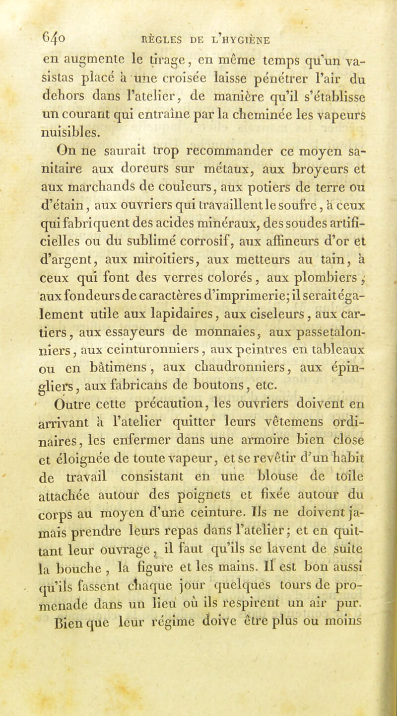 en augmente le tirage, en même temps qu'un va- sistas placé à une croisée laisse pénétrer l'air du dehors dans l'atelier, de manière qu'il s'établisse un courant qui entraîne par la cheminée les vapeurs nuisibles. On ne saturait trop recommander ce moyen sa- nitaire aux doreurs sur métaux, aux broyeurs et aux marchands de couleurs, aux potiers de terre ou d'étain, aux ouvriers qui travaillent le soufre, k ceux qui fabriquent des acides minéraux, dessoudes artifi- cielles ou du sublimé corrosif, aux affineurs d'or et d'argent, aux miroitiers, aux metteurs au tain, a ceux qui font des verres colorés, aux plombiers j aux fondeurs de caractères d'imprimerie; il serait éga- lement utile aux lapidaires, aux ciseleurs, aux car- tiers, aux essayeurs de monnaies, aux passetalon- niers, aux ceinturonniers, aux peintres eu tableaux ou en bâtimens, aux chaudronniers, aux épin- eliers, aux fabricans de boutons, etc. Outre cette précaution, les ouvriers doivent en arrivant à l'atelier quitter leurs vêtcmens ordi- naires, les enfermer dans une armoire bien close et éloignée de toute vapeur, et se revêtir d'un habit de travail consistant en une blouse de toile attachée autour des poignets et fixée autour du corps au moyen d'une ceinture. Ils ne doivent ja- mais prendi'e leurs repas dans l'atelier ; et en quit- tant leur ouvrage, il faut qu'ils se lavent de suite la bouche , la figure et les mains. Il est bon aussi qu'ils fassent cîiaque jour quelques tours de pro- menade dans un lieu où ils respirent un air pur. Bien que leur régime doive être plus ou moins