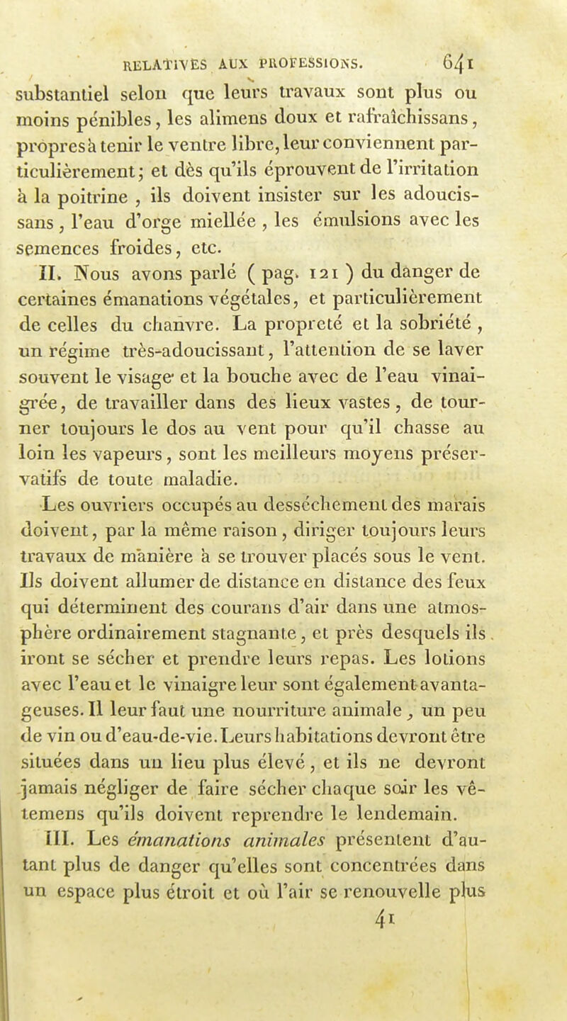 substantiel selou que leurs travaux sont plus ou moins pénibles, les alimens doux et l'afraîchissans, propresà tenir le ventre libre, leur conviennent par- ticulièrement; et dès qu'ils éprouvent de l'irritation à la poitrine , ils doivent insister sur les adoucis- sans, l'eau d'orge miellée , les émulsions avec les semences froides, etc. II. Nous avons parlé ( pag. 121 ) du danger de certaines émanations végétales, et particulièrement de celles du chanvre. La propreté et la sobriété , un régime très-adoucissant, l'attention de se laver souvent le visage* et la bouche avec de l'eau vinai- gi'ée, de travailler dans des lieux vastes, de tour- ner toujours le dos au vent pour qu'il chasse au loin les vapeurs, sont les meilleurs moyens préser- vatifs de toute maladie. •Les ouvriers occupés au dessèchement des marais doivent, par la même raison , diriger toujours leurs travaux de manière a se trouver placés sous le vent. Us doivent allumer de distance en distance des feux qui déterminent des courans d'air dans une atmos- phère ordinairement stagnante, et près desquels ils iront se sécher et prendre leurs repas. Les lotions avec l'eau et le vinaigre leur sont également avanta- geuses. Il leur faut une nourriture animale^ un peu de vin ou d'eau-de-vie. Leurs habitations devront être situées dans un lieu plus élevé, et ils ne devront jamais négliger de faire sécher chaque soir les vê- temens qu'ils doivent reprendre le lendemain. IIL Les émanations animales présentent d'au- tant plus de danger qu'elles sont concentrées dans un espace plus étroit et où l'air se renouvelle plus 41