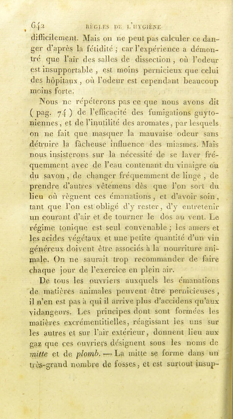^ nfeGf-ES pic L'[1YG1È^'E dîfficilcmcnt. Mais ou ne peut pas calculer ce dan- ger d'après la fétidité ; car l'expérience a démon- tré que l'air des salles de dissection, où l'odeur est insupportable , est moins pernicieux que celui des hôpitaux, où l'odeur est cependant beaucoup moins forte. Nous ne répéterons pas ce que nous avons dit ( pag. y4 ) l'efficacité des fumigations guyto- niennes, et de l'inutilité des aromates, par lesquels on ne fait que masquer la mauvaise odeur sans détruire la fâcheuse influence des miasmes. Mais nous insisterons sur la nécessité de se laver fré- quemment avec de l'eau contenant du vinaigre ou du savon , de changer fréquemment de linge , de prendre d'autres vêtemens dès que l'on sort du lieu où régnent ces émanations , et d'avoir soin , tant que l'on est obligé d'y rester, d'y entretenir un courant d'air et, de tourner le dos au vent. Le régime tonique est seul convenable* les amers et les acides végétaux et une petite quantité d'un vin généreux doivent être associés à la nourriture ani- male. On ne saurait trop recommander de faire ■ chaque jour de l'exercice en plein air. De tous les ouvriers auxquels les émanations de matières animales peuvent être pernicieuses , il n'en est pas a qui il arrive plus d'accidens qu'aux vidangeurs. Les principes dont sont formées les matières excrémenlitielles, réagissant les uns sur lés autres et sur l'air extérieiu', donnent lieu aux gaz que çes ouvriers désignent sous les noms de mitte et de plomb. — La mi lté se forme dans un très-grand nombre de fosses, et est surtout iusup- ™ J