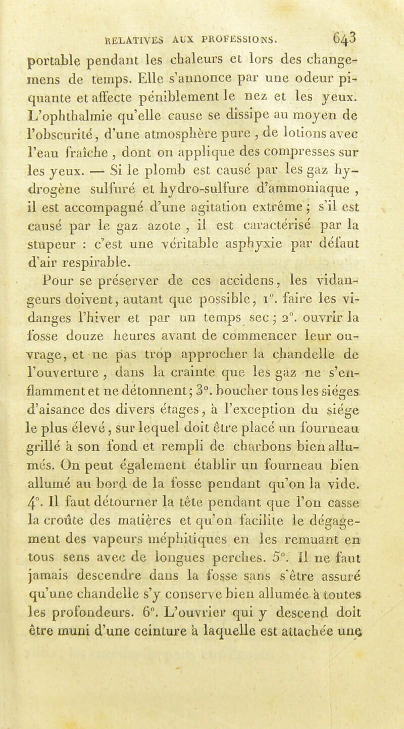 portable pendant les chaleurs et lors des change- mens de temps. Elle s'annonce par une odeur pi- quante et affecte péniblement le nez et les yeux. L'ophthalmie qu'elle cause se dissipe au moyen de l'obscurité, d'une atmosphère pure , de lotions avec l'eau fraîche , dont on applique des compresses sur les yeux. — Si le plomb est causé par les gaz hy- drogène sulfuré et hydro-sulfure d'ammoniaque , il est accompagné d'une agitation extrême ; s'il est causé par le gaz azote , il est caractérisé par la stupeur : c'est une véritable asphyxie par défaut d'air respirable. Pour se préserver de ces accidens, les vidan- geurs doivent, autant que possible, i. faire les vi- danges l'hiver et par un temps sec ; i°. ouvrir la fosse douze heures avant de commencer leur ou- vrage, et ne pas trop approcher la chandelle de l'ouverture , dans la crainte que les gaz ne s'en- flamment et ne détonnent ; 3°. boucher tous les sièges d'aisance des divers étages, à l'exception du siège le plus élevé, sur lequel doit être placé un fourneau grillé à son fond et rempli de charbons bien allu- més. On peut également établir un fourneau bien allumé au bord de la fosse pendant qu'on la vide. 4°. Il faut détourner la tête pendant que l'on casse la croûte des matières et qu'on facilite le dégage- ment des vapeurs méphitiques en les remuant en tous sens avec de longues perches. 5. Il ne faut jamais descendre dans la fosse sans s'être assuré qu'une chandelle s'y conserve bien allumée a toutes les profondeurs. 6. L'ouvrier qui y descend doit être muni d'une ceinture a laquelle est attachée uni^